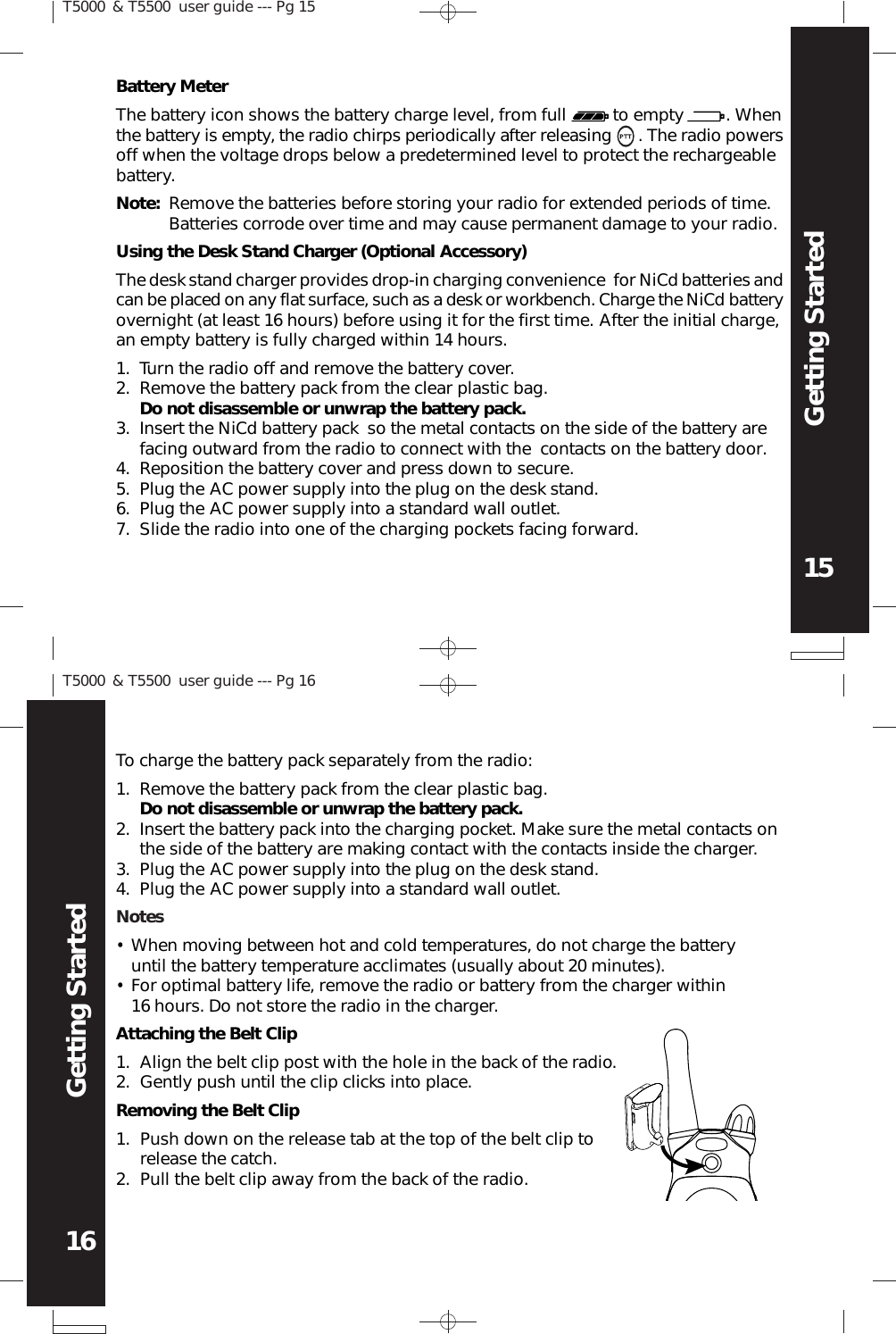 T5000 &amp; T5500  user guide --- Pg 1515Getting StartedT5000 &amp; T5500  user guide --- Pg 1616Getting StartedBattery MeterThe battery icon shows the battery charge level, from full          to empty         . Whenthe battery is empty, the radio chirps periodically after releasing      . The radio powersoff when the voltage drops below a predetermined level to protect the rechargeablebattery.Note: Remove the batteries before storing your radio for extended periods of time.Batteries corrode over time and may cause permanent damage to your radio.Using the Desk Stand Charger (Optional Accessory)The desk stand charger provides drop-in charging convenience  for NiCd batteries andcan be placed on any flat surface, such as a desk or workbench. Charge the NiCd batteryovernight (at least 16 hours) before using it for the first time. After the initial charge,an empty battery is fully charged within 14 hours.Turn the radio off and remove the battery cover.Remove the battery pack from the clear plastic bag.Do not disassemble or unwrap the battery pack.Insert the NiCd battery pack  so the metal contacts on the side of the battery arefacing outward from the radio to connect with the  contacts on the battery door.Reposition the battery cover and press down to secure.Plug the AC power supply into the plug on the desk stand.Plug the AC power supply into a standard wall outlet.Slide the radio into one of the charging pockets facing forward.1.2.3.4.5.6.7.To charge the battery pack separately from the radio:Remove the battery pack from the clear plastic bag.Do not disassemble or unwrap the battery pack.Insert the battery pack into the charging pocket. Make sure the metal contacts onthe side of the battery are making contact with the contacts inside the charger.Plug the AC power supply into the plug on the desk stand.Plug the AC power supply into a standard wall outlet.1.2.3.4.NotesWhen moving between hot and cold temperatures, do not charge the batteryuntil the battery temperature acclimates (usually about 20 minutes).For optimal battery life, remove the radio or battery from the charger within16 hours. Do not store the radio in the charger.••Attaching the Belt ClipAlign the belt clip post with the hole in the back of the radio.Gently push until the clip clicks into place.1.2.Removing the Belt ClipPush down on the release tab at the top of the belt clip torelease the catch.Pull the belt clip away from the back of the radio.1.2.