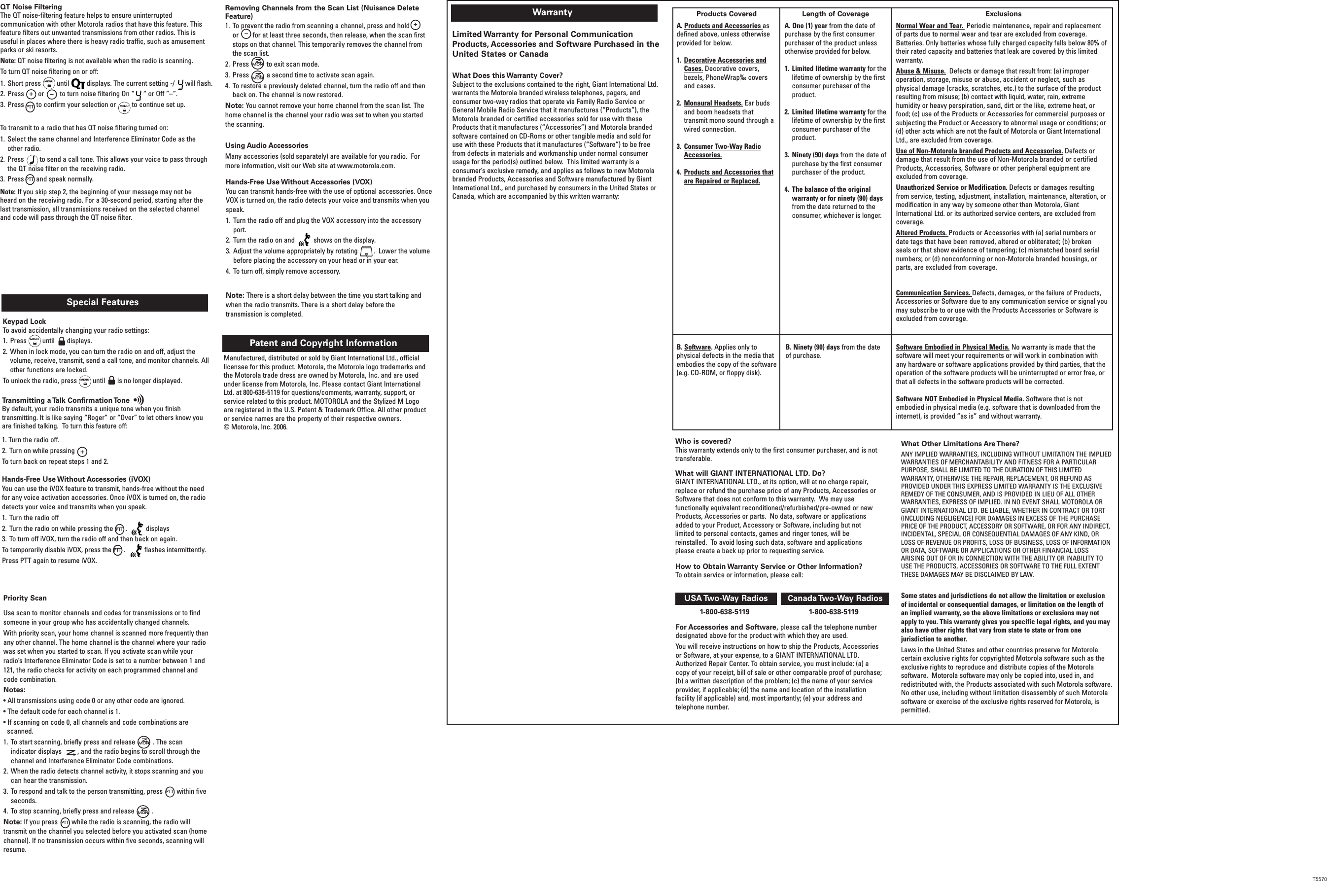WarrantyLimited Warranty for Personal CommunicationProducts, Accessories and Software Purchased in theUnited States or CanadaWhat Does this Warranty Cover? Subject to the exclusions contained to the right, Giant International Ltd.warrants the Motorola branded wireless telephones, pagers, andconsumer two-way radios that operate via Family Radio Service orGeneral Mobile Radio Service that it manufactures (“Products”), theMotorola branded or certified accessories sold for use with theseProducts that it manufactures (“Accessories”) and Motorola brandedsoftware contained on CD-Roms or other tangible media and sold foruse with these Products that it manufactures (“Software”) to be freefrom defects in materials and workmanship under normal consumerusage for the period(s) outlined below.  This limited warranty is aconsumer’s exclusive remedy, and applies as follows to new Motorolabranded Products, Accessories and Software manufactured by GiantInternational Ltd., and purchased by consumers in the United States orCanada, which are accompanied by this written warranty:Who is covered? This warranty extends only to the first consumer purchaser, and is nottransferable.What will GIANT INTERNATIONAL LTD. Do?   GIANT INTERNATIONAL LTD., at its option, will at no charge repair,replace or refund the purchase price of any Products, Accessories orSoftware that does not conform to this warranty.  We may usefunctionally equivalent reconditioned/refurbished/pre-owned or newProducts, Accessories or parts.  No data, software or applicationsadded to your Product, Accessory or Software, including but notlimited to personal contacts, games and ringer tones, will bereinstalled.  To avoid losing such data, software and applicationsplease create a back up prior to requesting service.For Accessories and Software, please call the telephone numberdesignated above for the product with which they are used.You will receive instructions on how to ship the Products, Accessoriesor Software, at your expense, to a GIANT INTERNATIONAL LTD.Authorized Repair Center. To obtain service, you must include: (a) acopy of your receipt, bill of sale or other comparable proof of purchase;(b) a written description of the problem; (c) the name of your serviceprovider, if applicable; (d) the name and location of the installationfacility (if applicable) and, most importantly; (e) your address andtelephone number. What Other Limitations Are There? ANY IMPLIED WARRANTIES, INCLUDING WITHOUT LIMITATION THE IMPLIEDWARRANTIES OF MERCHANTABILITY AND FITNESS FOR A PARTICULARPURPOSE, SHALL BE LIMITED TO THE DURATION OF THIS LIMITEDWARRANTY, OTHERWISE THE REPAIR, REPLACEMENT, OR REFUND ASPROVIDED UNDER THIS EXPRESS LIMITED WARRANTY IS THE EXCLUSIVEREMEDY OF THE CONSUMER, AND IS PROVIDED IN LIEU OF ALL OTHERWARRANTIES, EXPRESS OF IMPLIED. IN NO EVENT SHALL MOTOROLA ORGIANT INTERNATIONAL LTD. BE LIABLE, WHETHER IN CONTRACT OR TORT(INCLUDING NEGLIGENCE) FOR DAMAGES IN EXCESS OF THE PURCHASEPRICE OF THE PRODUCT, ACCESSORY OR SOFTWARE, OR FOR ANY INDIRECT,INCIDENTAL, SPECIAL OR CONSEQUENTIAL DAMAGES OF ANY KIND, ORLOSS OF REVENUE OR PROFITS, LOSS OF BUSINESS, LOSS OF INFORMATIONOR DATA, SOFTWARE OR APPLICATIONS OR OTHER FINANCIAL LOSSARISING OUT OF OR IN CONNECTION WITH THE ABILITY OR INABILITY TOUSE THE PRODUCTS, ACCESSORIES OR SOFTWARE TO THE FULL EXTENTTHESE DAMAGES MAY BE DISCLAIMED BY LAW.Some states and jurisdictions do not allow the limitation or exclusionof incidental or consequential damages, or limitation on the length ofan implied warranty, so the above limitations or exclusions may notapply to you. This warranty gives you specific legal rights, and you mayalso have other rights that vary from state to state or from onejurisdiction to another.Laws in the United States and other countries preserve for Motorolacertain exclusive rights for copyrighted Motorola software such as theexclusive rights to reproduce and distribute copies of the Motorolasoftware.  Motorola software may only be copied into, used in, andredistributed with, the Products associated with such Motorola software.No other use, including without limitation disassembly of such Motorolasoftware or exercise of the exclusive rights reserved for Motorola, ispermitted. 1-800-638-5119 1-800-638-5119Products Covered Length of Coverage ExclusionsA. Products and Accessories asdefined above, unless otherwiseprovided for below.1. Decorative Accessories andCases. Decorative covers,bezels, PhoneWrap‰ coversand cases.2. Monaural Headsets. Ear budsand boom headsets thattransmit mono sound through awired connection.  3. Consumer Two-Way RadioAccessories.4. Products and Accessories thatare Repaired or Replaced.B. Software. Applies only tophysical defects in the media thatembodies the copy of the software(e.g. CD-ROM, or floppy disk). B. Ninety (90) days from the dateof purchase.Software Embodied in Physical Media. No warranty is made that thesoftware will meet your requirements or will work in combination withany hardware or software applications provided by third parties, that theoperation of the software products will be uninterrupted or error free, orthat all defects in the software products will be corrected.  Software NOT Embodied in Physical Media. Software that is notembodied in physical media (e.g. software that is downloaded from theinternet), is provided “as is” and without warranty.A. One (1) year from the date ofpurchase by the first consumerpurchaser of the product unlessotherwise provided for below. 1. Limited lifetime warranty for thelifetime of ownership by the firstconsumer purchaser of theproduct. 2. Limited lifetime warranty for thelifetime of ownership by the firstconsumer purchaser of theproduct. 3. Ninety (90) days from the date ofpurchase by the first consumerpurchaser of the product. 4. The balance of the originalwarranty or for ninety (90) daysfrom the date returned to theconsumer, whichever is longer.Normal Wear and Tear.Periodic maintenance, repair and replacementof parts due to normal wear and tear are excluded from coverage.Batteries. Only batteries whose fully charged capacity falls below 80% oftheir rated capacity and batteries that leak are covered by this limitedwarranty.Abuse &amp; Misuse. Defects or damage that result from: (a) improperoperation, storage, misuse or abuse, accident or neglect, such asphysical damage (cracks, scratches, etc.) to the surface of the productresulting from misuse; (b) contact with liquid, water, rain, extremehumidity or heavy perspiration, sand, dirt or the like, extreme heat, orfood; (c) use of the Products or Accessories for commercial purposes orsubjecting the Product or Accessory to abnormal usage or conditions; or(d) other acts which are not the fault of Motorola or Giant InternationalLtd., are excluded from coverage.Use of Non-Motorola branded Products and Accessories. Defects ordamage that result from the use of Non-Motorola branded or certifiedProducts, Accessories, Software or other peripheral equipment areexcluded from coverage.  Unauthorized Service or Modification. Defects or damages resultingfrom service, testing, adjustment, installation, maintenance, alteration, ormodification in any way by someone other than Motorola, GiantInternational Ltd. or its authorized service centers, are excluded fromcoverage. Altered Products. Products or Accessories with (a) serial numbers ordate tags that have been removed, altered or obliterated; (b) brokenseals or that show evidence of tampering; (c) mismatched board serialnumbers; or (d) nonconforming or non-Motorola branded housings, orparts, are excluded from coverage.Communication Services. Defects, damages, or the failure of Products,Accessories or Software due to any communication service or signal youmay subscribe to or use with the Products Accessories or Software isexcluded from coverage.USA Two-Way  Radios Canada Two-Way  RadiosHow to Obtain Warranty Service or Other Information? To obtain service or information, please call:Manufactured, distributed or sold by Giant International Ltd., officiallicensee for this product. Motorola, the Motorola logo trademarks andthe Motorola trade dress are owned by Motorola, Inc. and are usedunder license from Motorola, Inc. Please contact Giant InternationalLtd. at 800-638-5119 for questions/comments, warranty, support, orservice related to this product. MOTOROLA and the Stylized M Logoare registered in the U.S. Patent &amp; Trademark Office. All other productor service names are the property of their respective owners. © Motorola, Inc. 2006.Patent and Copyright Information Transmitting a Talk Confirmation ToneBy default, your radio transmits a unique tone when you finishtransmitting. It is like saying “Roger” or “Over” to let others know youare finished talking.  To turn this feature off:1. Turn the radio off.2. Turn on while pressingTo turn back on repeat steps 1 and 2.+Special FeaturesKeypad LockTo avoid accidentally changing your radio settings: 1. Press         until       displays.2. When in lock mode, you can turn the radio on and off, adjust thevolume, receive, transmit, send a call tone, and monitor channels. Allother functions are locked.To unlock the radio, press         until       is no longer displayed.Hands-Free Use Without Accessories (iVOX)You can use the iVOX feature to transmit, hands-free without the needfor any voice activation accessories. Once iVOX is turned on, the radiodetects your voice and transmits when you speak.1. Turn the radio off 2. Turn the radio on while pressing the       .   displays 3. To turn off iVOX, turn the radio off and then back on again.To temporarily disable iVOX, press the       .   flashes intermittently.Press PTT again to resume iVOX.MENUMENUT5500–+Removing Channels from the Scan List (Nuisance DeleteFeature)1. To prevent the radio from scanning a channel, press and hold       or        for at least three seconds, then release, when the scan firststops on that channel. This temporarily removes the channel fromthe scan list. 2. Press          to exit scan mode. 3. Press          a second time to activate scan again. 4. To restore a previously deleted channel, turn the radio off and thenback on. The channel is now restored.Note: You cannot remove your home channel from the scan list. Thehome channel is the channel your radio was set to when you startedthe scanning.Using Audio AccessoriesMany accessories (sold separately) are available for you radio.  Formore information, visit our Web site at www.motorola.com.MONMONPTTPTTPriority ScanUse scan to monitor channels and codes for transmissions or to findsomeone in your group who has accidentally changed channels.With priority scan, your home channel is scanned more frequently thanany other channel. The home channel is the channel where your radiowas set when you started to scan. If you activate scan while yourradio’s Interference Eliminator Code is set to a number between 1 and121, the radio checks for activity on each programmed channel andcode combination. Notes:• All transmissions using code 0 or any other code are ignored.• The default code for each channel is 1.• If scanning on code 0, all channels and code combinations arescanned.1. To start scanning, briefly press and release          . The scanindicator displays         , and the radio begins to scroll through thechannel and Interference Eliminator Code combinations. 2. When the radio detects channel activity, it stops scanning and youcan hear the transmission. 3. To respond and talk to the person transmitting, press        within fiveseconds. 4. To stop scanning, briefly press and release          .Note: If you press        while the radio is scanning, the radio willtransmit on the channel you selected before you activated scan (homechannel). If no transmission occurs within five seconds, scanning willresume.MONMONTo transmit to a radio that has QT noise filtering turned on:1. Select the same channel and Interference Eliminator Code as theother radio.2. Press         to send a call tone. This allows your voice to pass throughthe QT noise filter on the receiving radio. 3. Press       and speak normally. Note: If you skip step 2, the beginning of your message may not beheard on the receiving radio. For a 30-second period, starting after thelast transmission, all transmissions received on the selected channeland code will pass through the QT noise filter.PTTPTTPTTHands-Free Use Without Accessories (VOX)You can transmit hands-free with the use of optional accessories. OnceVOX is turned on, the radio detects your voice and transmits when youspeak.1. Turn the radio off and plug the VOX accessory into the accessoryport.2. Turn the radio on and  shows on the display. 3. Adjust the volume appropriately by rotating         .  Lower the volumebefore placing the accessory on your head or in your ear. 4. To turn off, simply remove accessory.Note: There is a short delay between the time you start talking andwhen the radio transmits. There is a short delay before thetransmission is completed.QT Noise FilteringThe QT noise-filtering feature helps to ensure uninterruptedcommunication with other Motorola radios that have this feature. Thisfeature filters out unwanted transmissions from other radios. This isuseful in places where there is heavy radio traffic, such as amusementparks or ski resorts.Note: QT noise filtering is not available when the radio is scanning.To turn QT noise filtering on or off:1. Short press         until          displays. The current setting -/      will flash.2. Press        or         to turn noise filtering On “     “ or Off ”–”. 3. Press       to confirm your selection or         to continue set up. –+MENUPTTMENUT5570