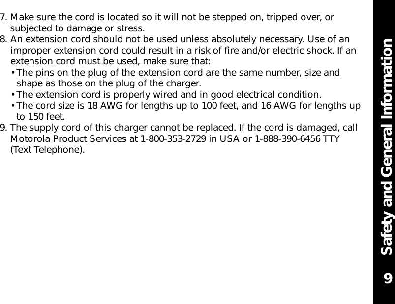 Safety and General Information7. Make sure the cord is located so it will not be stepped on, tripped over, orsubjected to damage or stress.8. An extension cord should not be used unless absolutely necessary. Use of animproper extension cord could result in a risk of fire and/or electric shock. If anextension cord must be used, make sure that:• The pins on the plug of the extension cord are the same number, size andshape as those on the plug of the charger.• The extension cord is properly wired and in good electrical condition.• The cord size is 18 AWG for lengths up to 100 feet, and 16 AWG for lengths upto 150 feet.9. The supply cord of this charger cannot be replaced. If the cord is damaged, callMotorola Product Services at 1-800-353-2729 in USA or 1-888-390-6456 TTY(Text Telephone).9