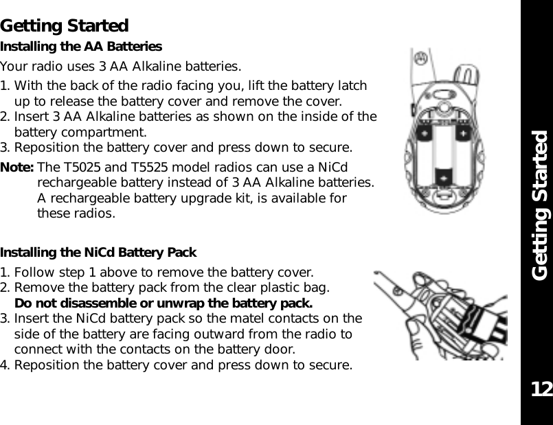 Getting StartedGetting StartedInstalling the AA BatteriesYour radio uses 3 AA Alkaline batteries.1. With the back of the radio facing you, lift the battery latchup to release the battery cover and remove the cover.2. Insert 3 AA Alkaline batteries as shown on the inside of thebattery compartment.3. Reposition the battery cover and press down to secure.Note: The T5025 and T5525 model radios can use a NiCdrechargeable battery instead of 3 AA Alkaline batteries.A rechargeable battery upgrade kit, is available for these radios.Installing the NiCd Battery Pack1. Follow step 1 above to remove the battery cover.2. Remove the battery pack from the clear plastic bag.Do not disassemble or unwrap the battery pack.3. Insert the NiCd battery pack so the matel contacts on theside of the battery are facing outward from the radio toconnect with the contacts on the battery door.4. Reposition the battery cover and press down to secure. 12