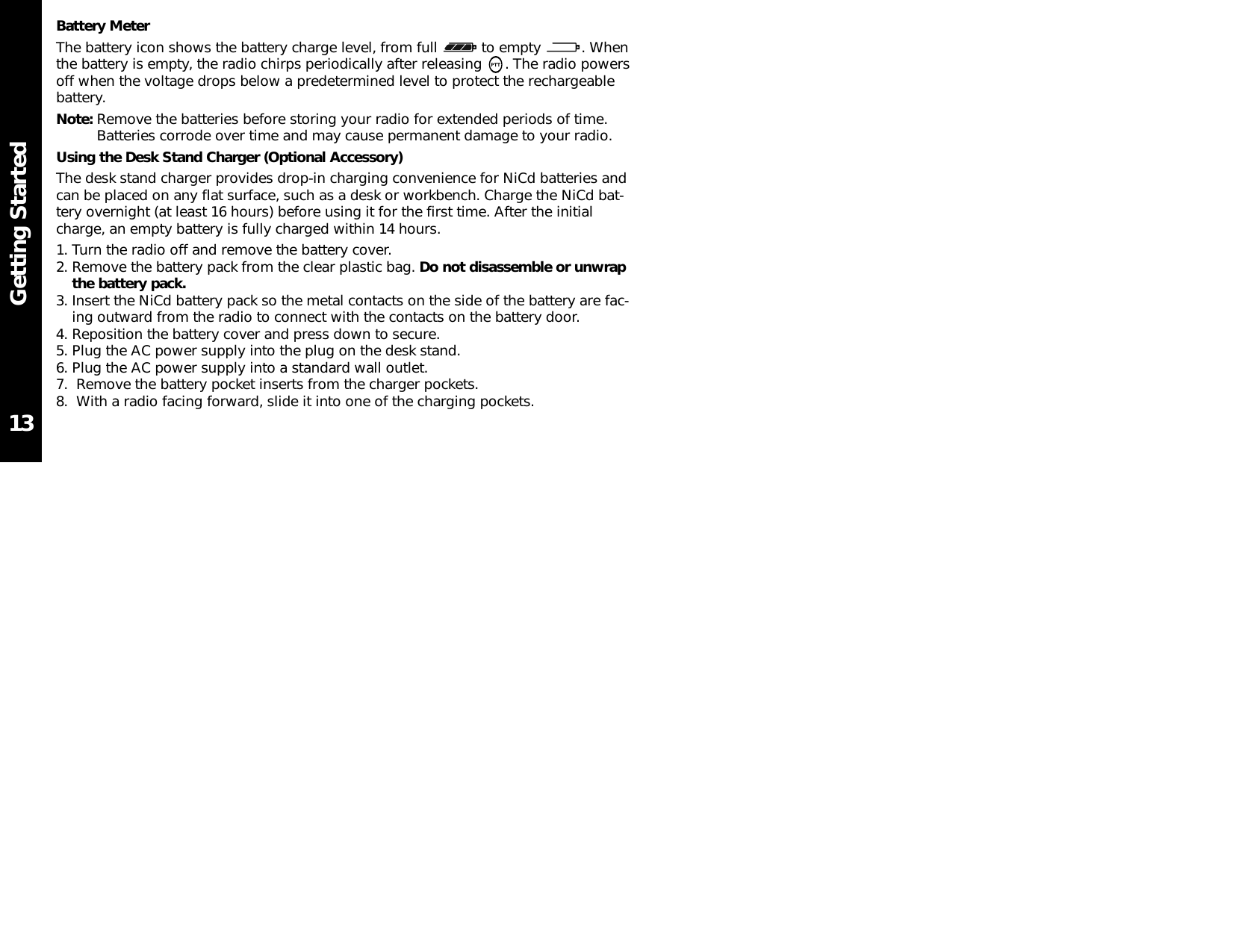 Getting StartedBattery MeterThe battery icon shows the battery charge level, from full  to empty  . Whenthe battery is empty, the radio chirps periodically after releasing  . The radio powersoff when the voltage drops below a predetermined level to protect the rechargeablebattery.Note: Remove the batteries before storing your radio for extended periods of time.Batteries corrode over time and may cause permanent damage to your radio.Using the Desk Stand Charger (Optional Accessory)The desk stand charger provides drop-in charging convenience for NiCd batteries andcan be placed on any flat surface, such as a desk or workbench. Charge the NiCd bat-tery overnight (at least 16 hours) before using it for the first time. After the initialcharge, an empty battery is fully charged within 14 hours.1. Turn the radio off and remove the battery cover.2. Remove the battery pack from the clear plastic bag. Do not disassemble or unwrapthe battery pack.3. Insert the NiCd battery pack so the metal contacts on the side of the battery are fac-ing outward from the radio to connect with the contacts on the battery door.4. Reposition the battery cover and press down to secure.5. Plug the AC power supply into the plug on the desk stand.6. Plug the AC power supply into a standard wall outlet.7.  Remove the battery pocket inserts from the charger pockets.8.  With a radio facing forward, slide it into one of the charging pockets.13