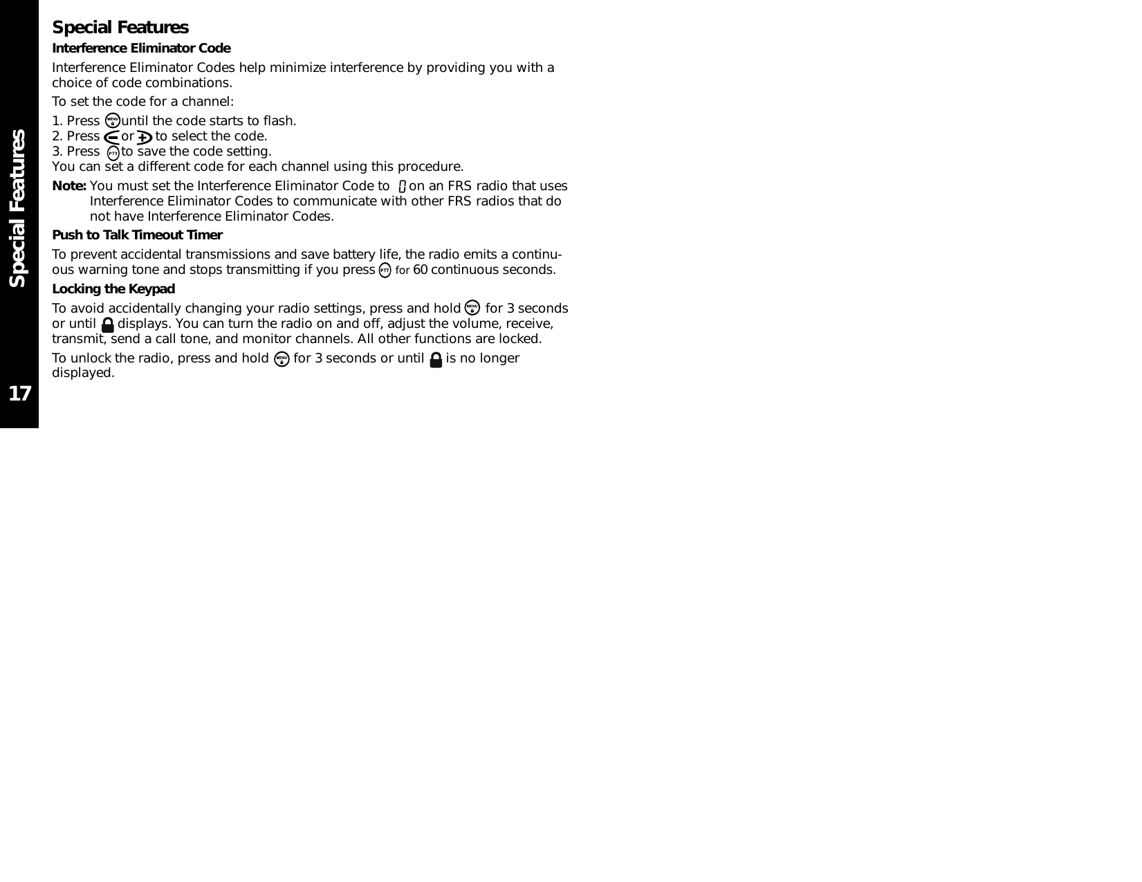 Special FeaturesSpecial FeaturesInterference Eliminator CodeInterference Eliminator Codes help minimize interference by providing you with achoice of code combinations.To set the code for a channel:1. Press  until the code starts to flash.2. Press  or  to select the code.3. Press  to save the code setting.You can set a different code for each channel using this procedure.Note: You must set the Interference Eliminator Code to  on an FRS radio that usesInterference Eliminator Codes to communicate with other FRS radios that donot have Interference Eliminator Codes.Push to Talk Timeout TimerTo prevent accidental transmissions and save battery life, the radio emits a continu-ous warning tone and stops transmitting if you press for 60 continuous seconds.Locking the KeypadTo avoid accidentally changing your radio settings, press and hold  for 3 secondsor until  displays. You can turn the radio on and off, adjust the volume, receive,transmit, send a call tone, and monitor channels. All other functions are locked.To unlock the radio, press and hold  for 3 seconds or until  is no longerdisplayed.17