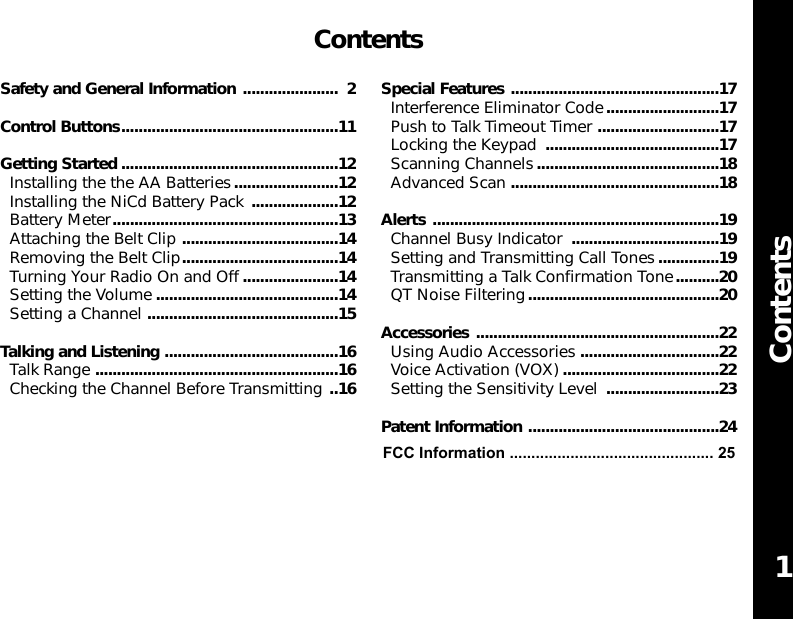 ContentsContentsSafety and General Information ...................... 2Control Buttons..................................................11Getting Started ..................................................12Installing the the AA Batteries........................12Installing the NiCd Battery Pack ....................12Battery Meter....................................................13Attaching the Belt Clip ....................................14Removing the Belt Clip....................................14Turning Your Radio On and Off......................14Setting the Volume ..........................................14Setting a Channel ............................................15Talking and Listening ........................................16Talk Range ........................................................16Checking the Channel Before Transmitting ..16Special Features ................................................17Interference Eliminator Code..........................17Push to Talk Timeout Timer ............................17Locking the Keypad ........................................17Scanning Channels..........................................18Advanced Scan ................................................18Alerts ..................................................................19Channel Busy Indicator ..................................19Setting and Transmitting Call Tones..............19Transmitting a Talk Confirmation Tone..........20QT Noise Filtering............................................20Accessories ........................................................22Using Audio Accessories ................................22Voice Activation (VOX) ....................................22Setting the Sensitivity Level ..........................23Patent Information ............................................241FCC Information ............................................... 25