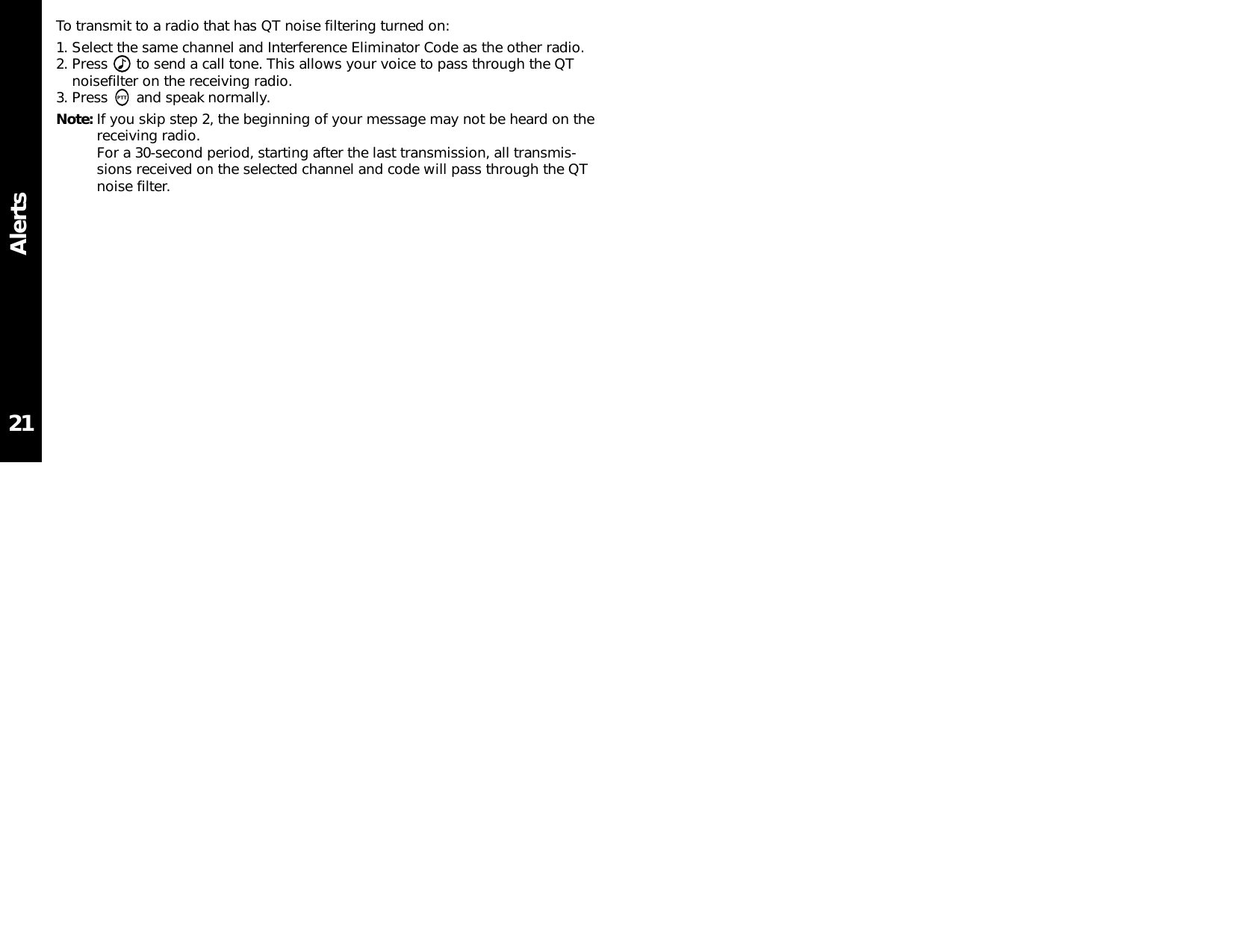 AlertsTo transmit to a radio that has QT noise filtering turned on:1. Select the same channel and Interference Eliminator Code as the other radio.2. Press  to send a call tone. This allows your voice to pass through the QTnoisefilter on the receiving radio.3. Press  and speak normally.Note: If you skip step 2, the beginning of your message may not be heard on thereceiving radio.For a 30-second period, starting after the last transmission, all transmis-sions received on the selected channel and code will pass through the QTnoise filter.21