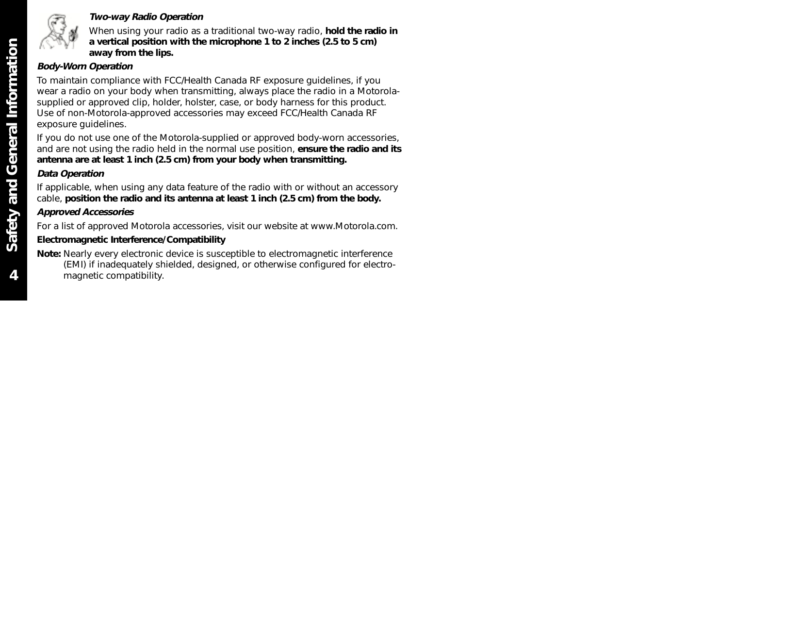 Safety and General InformationTwo-way Radio OperationWhen using your radio as a traditional two-way radio, hold the radio ina vertical position with the microphone 1 to 2 inches (2.5 to 5 cm)away from the lips.Body-Worn OperationTo maintain compliance with FCC/Health Canada RF exposure guidelines, if youwear a radio on your body when transmitting, always place the radio in a Motorola-supplied or approved clip, holder, holster, case, or body harness for this product.Use of non-Motorola-approved accessories may exceed FCC/Health Canada RFexposure guidelines.If you do not use one of the Motorola-supplied or approved body-worn accessories,and are not using the radio held in the normal use position, ensure the radio and itsantenna are at least 1 inch (2.5 cm) from your body when transmitting.Data OperationIf applicable, when using any data feature of the radio with or without an accessorycable, position the radio and its antenna at least 1 inch (2.5 cm) from the body.Approved AccessoriesFor a list of approved Motorola accessories, visit our website at www.Motorola.com.Electromagnetic Interference/CompatibilityNote: Nearly every electronic device is susceptible to electromagnetic interference(EMI) if inadequately shielded, designed, or otherwise configured for electro-magnetic compatibility.4