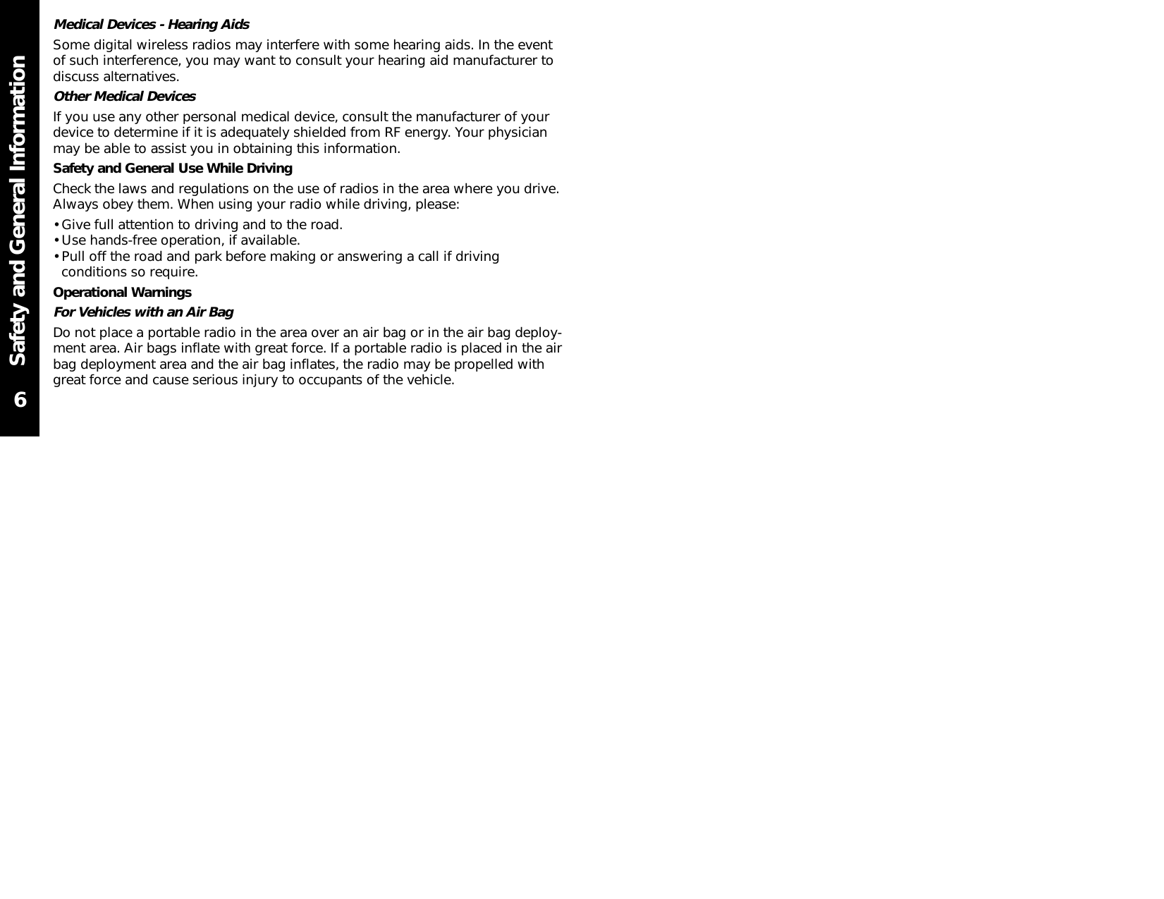 Safety and General InformationMedical Devices - Hearing AidsSome digital wireless radios may interfere with some hearing aids. In the eventof such interference, you may want to consult your hearing aid manufacturer todiscuss alternatives.Other Medical DevicesIf you use any other personal medical device, consult the manufacturer of yourdevice to determine if it is adequately shielded from RF energy. Your physicianmay be able to assist you in obtaining this information.Safety and General Use While DrivingCheck the laws and regulations on the use of radios in the area where you drive.Always obey them. When using your radio while driving, please:• Give full attention to driving and to the road.• Use hands-free operation, if available.• Pull off the road and park before making or answering a call if drivingconditions so require.Operational WarningsFor Vehicles with an Air BagDo not place a portable radio in the area over an air bag or in the air bag deploy-ment area. Air bags inflate with great force. If a portable radio is placed in the airbag deployment area and the air bag inflates, the radio may be propelled withgreat force and cause serious injury to occupants of the vehicle.6