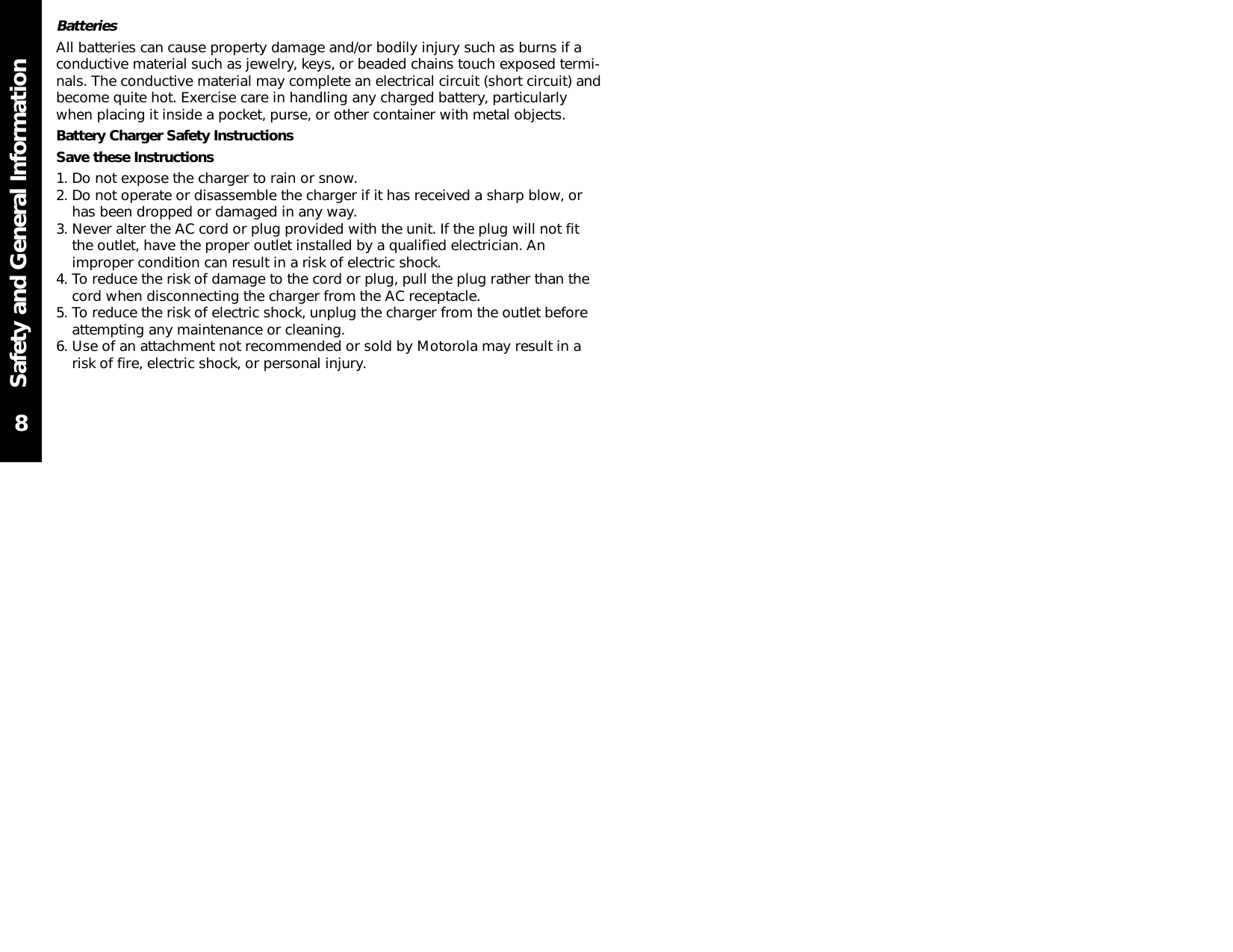 Safety and General InformationBatteriesAll batteries can cause property damage and/or bodily injury such as burns if aconductive material such as jewelry, keys, or beaded chains touch exposed termi-nals. The conductive material may complete an electrical circuit (short circuit) andbecome quite hot. Exercise care in handling any charged battery, particularlywhen placing it inside a pocket, purse, or other container with metal objects.Battery Charger Safety InstructionsSave these Instructions1. Do not expose the charger to rain or snow.2. Do not operate or disassemble the charger if it has received a sharp blow, orhas been dropped or damaged in any way.3. Never alter the AC cord or plug provided with the unit. If the plug will not fitthe outlet, have the proper outlet installed by a qualified electrician. Animproper condition can result in a risk of electric shock.4. To reduce the risk of damage to the cord or plug, pull the plug rather than thecord when disconnecting the charger from the AC receptacle.5. To reduce the risk of electric shock, unplug the charger from the outlet beforeattempting any maintenance or cleaning.6. Use of an attachment not recommended or sold by Motorola may result in arisk of fire, electric shock, or personal injury.8