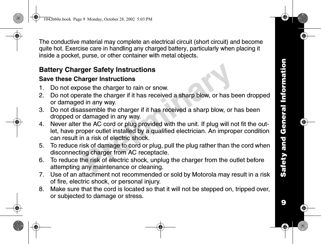 Safety and General Information9PreliminaryThe conductive material may complete an electrical circuit (short circuit) and become quite hot. Exercise care in handling any charged battery, particularly when placing it inside a pocket, purse, or other container with metal objects.Battery Charger Safety InstructionsSave these Charger Instructions1. Do not expose the charger to rain or snow.2. Do not operate the charger if it has received a sharp blow, or has been dropped or damaged in any way.3. Do not disassemble the charger if it has received a sharp blow, or has been dropped or damaged in any way.4. Never alter the AC cord or plug provided with the unit. If plug will not fit the out-let, have proper outlet installed by a qualified electrician. An improper condition can result in a risk of electric shock.5. To reduce risk of damage to cord or plug, pull the plug rather than the cord when disconnecting charger from AC receptacle.6. To reduce the risk of electric shock, unplug the charger from the outlet before attempting any maintenance or cleaning.7. Use of an attachment not recommended or sold by Motorola may result in a risk of fire, electric shock, or personal injury.8. Make sure that the cord is located so that it will not be stepped on, tripped over, or subjected to damage or stress.1042b60o.book  Page 9  Monday, October 28, 2002  5:03 PM