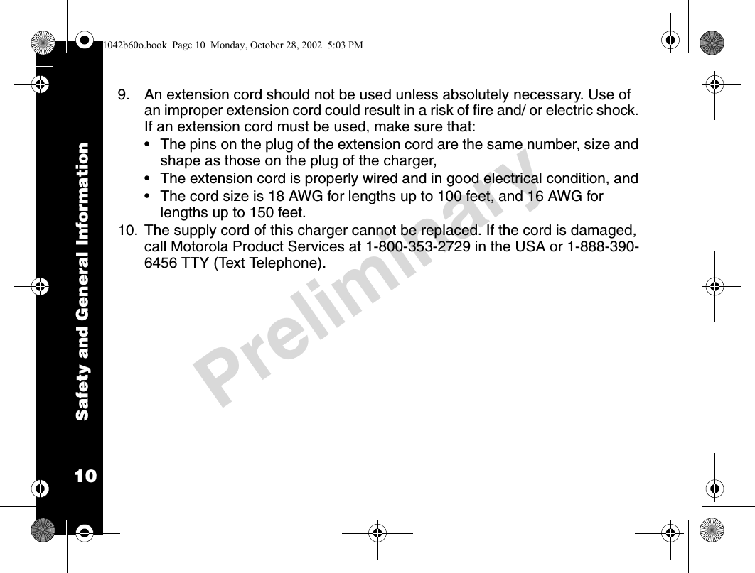 Safety and General Information10Preliminary9. An extension cord should not be used unless absolutely necessary. Use of an improper extension cord could result in a risk of fire and/ or electric shock. If an extension cord must be used, make sure that:• The pins on the plug of the extension cord are the same number, size and shape as those on the plug of the charger,• The extension cord is properly wired and in good electrical condition, and • The cord size is 18 AWG for lengths up to 100 feet, and 16 AWG for lengths up to 150 feet.10. The supply cord of this charger cannot be replaced. If the cord is damaged, call Motorola Product Services at 1-800-353-2729 in the USA or 1-888-390-6456 TTY (Text Telephone).1042b60o.book  Page 10  Monday, October 28, 2002  5:03 PM