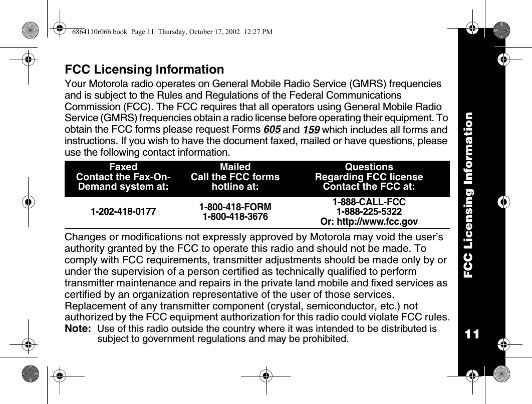 11FCC Licensing InformationFCC Licensing InformationYour Motorola radio operates on General Mobile Radio Service (GMRS) frequencies and is subject to the Rules and Regulations of the Federal Communications Commission (FCC). The FCC requires that all operators using General Mobile Radio Service (GMRS) frequencies obtain a radio license before operating their equipment. To obtain the FCC forms please request Forms 605 and 159 which includes all forms and instructions. If you wish to have the document faxed, mailed or have questions, please use the following contact information.  Changes or modifications not expressly approved by Motorola may void the user’s authority granted by the FCC to operate this radio and should not be made. To comply with FCC requirements, transmitter adjustments should be made only by or under the supervision of a person certified as technically qualified to perform transmitter maintenance and repairs in the private land mobile and fixed services as certified by an organization representative of the user of those services. Replacement of any transmitter component (crystal, semiconductor, etc.) not authorized by the FCC equipment authorization for this radio could violate FCC rules.Note:  Use of this radio outside the country where it was intended to be distributed is subject to government regulations and may be prohibited.FaxedContact the Fax-On-Demand system at: Mailed Call the FCC forms hotline at:QuestionsRegarding FCC licenseContact the FCC at:1-202-418-0177 1-800-418-FORM1-800-418-36761-888-CALL-FCC 1-888-225-5322Or: http://www.fcc.gov6864110r06b.book  Page 11  Thursday, October 17, 2002  12:27 PM