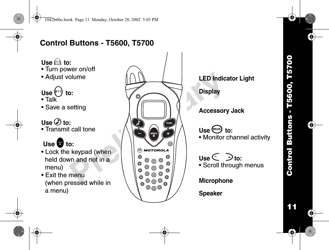 11Control Buttons - T5600, T5700PreliminaryControl Buttons - T5600, T5700Use P to:• Turn power on/off• Adjust volumeUse M to: • Talk• Save a settingUse ‰ to: • Transmit call tone Use \ to:• Lock the keypad (when held down and not in a menu)• Exit the menu (when pressed while in a menu)LED Indicator LightDisplayAccessory JackUse Q to: • Monitor channel activityUse [ ]to:• Scroll through menusMicrophoneSpeaker1042b60o.book  Page 11  Monday, October 28, 2002  5:03 PM