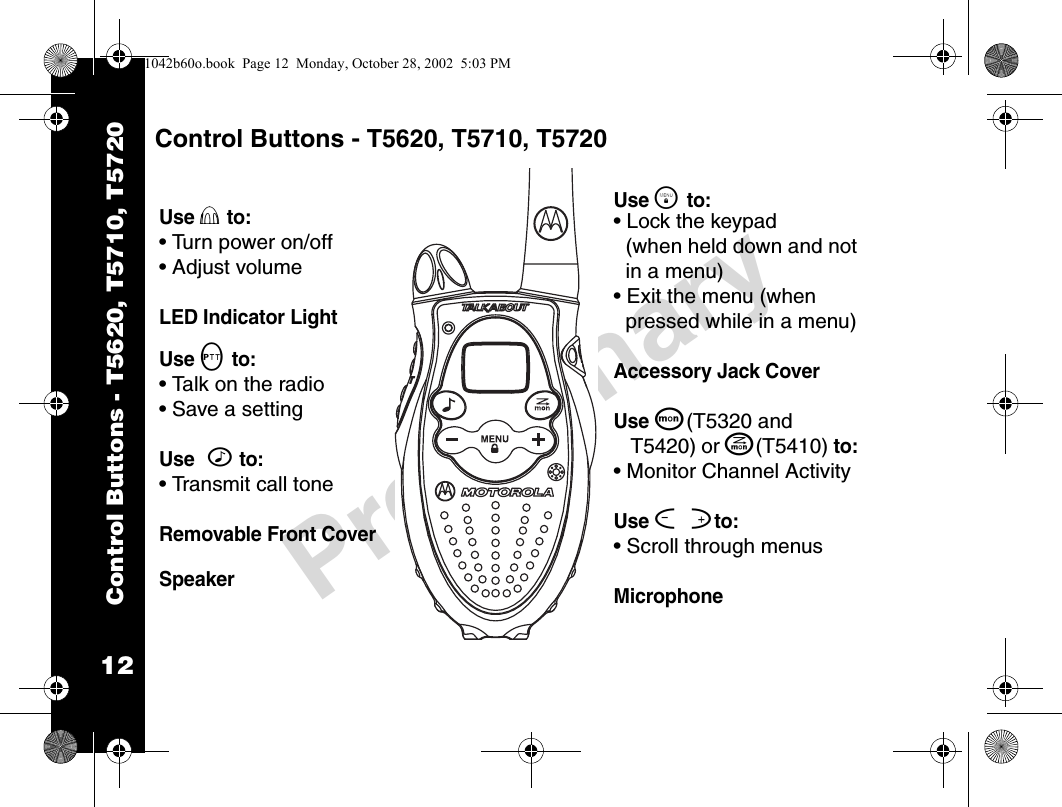 12PreliminaryControl Buttons - T5620, T5710, T5720Control Buttons - T5620, T5710, T5720Use P to:• Turn power on/off• Adjust volumeLED Indicator LightUse M to: • Talk on the radio• Save a settingUse ^ to: • Transmit call toneRemovable Front Cover SpeakerUse \ to:• Lock the keypad (when held down and not in a menu)• Exit the menu (when pressed while in a menu)Accessory Jack CoverUse Q(T5320 and T5420) or J(T5410) to: • Monitor Channel ActivityUse [ ]to:• Scroll through menusMicrophone1042b60o.book  Page 12  Monday, October 28, 2002  5:03 PM