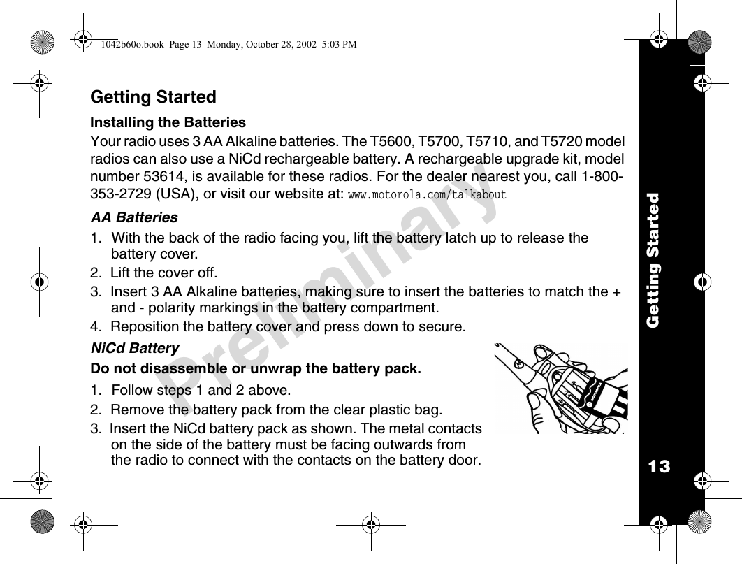 13Getting StartedPreliminaryGetting StartedInstalling the BatteriesYour radio uses 3 AA Alkaline batteries. The T5600, T5700, T5710, and T5720 model radios can also use a NiCd rechargeable battery. A rechargeable upgrade kit, model number 53614, is available for these radios. For the dealer nearest you, call 1-800-353-2729 (USA), or visit our website at: www.motorola.com/talkaboutAA Batteries1. With the back of the radio facing you, lift the battery latch up to release the battery cover.2.  Lift the cover off.3.  Insert 3 AA Alkaline batteries, making sure to insert the batteries to match the + and - polarity markings in the battery compartment.4.  Reposition the battery cover and press down to secure.NiCd BatteryDo not disassemble or unwrap the battery pack.1. Follow steps 1 and 2 above.2.  Remove the battery pack from the clear plastic bag.3.  Insert the NiCd battery pack as shown. The metal contacts on the side of the battery must be facing outwards from the radio to connect with the contacts on the battery door. 1042b60o.book  Page 13  Monday, October 28, 2002  5:03 PM