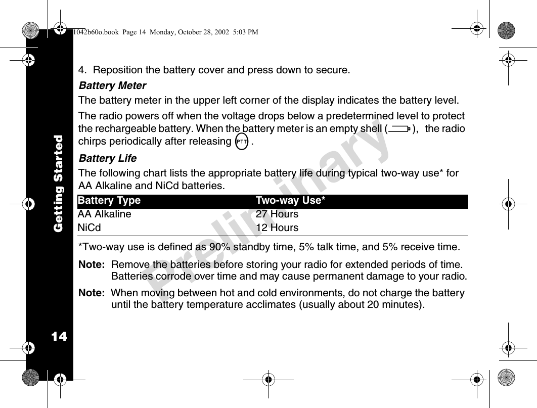 14PreliminaryGetting Started4.  Reposition the battery cover and press down to secure.Battery MeterThe battery meter in the upper left corner of the display indicates the battery level.The radio powers off when the voltage drops below a predetermined level to protect the rechargeable battery. When the battery meter is an empty shell (a), the radio chirps periodically after releasing M.Battery LifeThe following chart lists the appropriate battery life during typical two-way use* for AA Alkaline and NiCd batteries.*Two-way use is defined as 90% standby time, 5% talk time, and 5% receive time.Note:  Remove the batteries before storing your radio for extended periods of time. Batteries corrode over time and may cause permanent damage to your radio.Note:  When moving between hot and cold environments, do not charge the battery until the battery temperature acclimates (usually about 20 minutes).Battery Type Two-way Use*AA Alkaline 27 HoursNiCd 12 Hours1042b60o.book  Page 14  Monday, October 28, 2002  5:03 PM