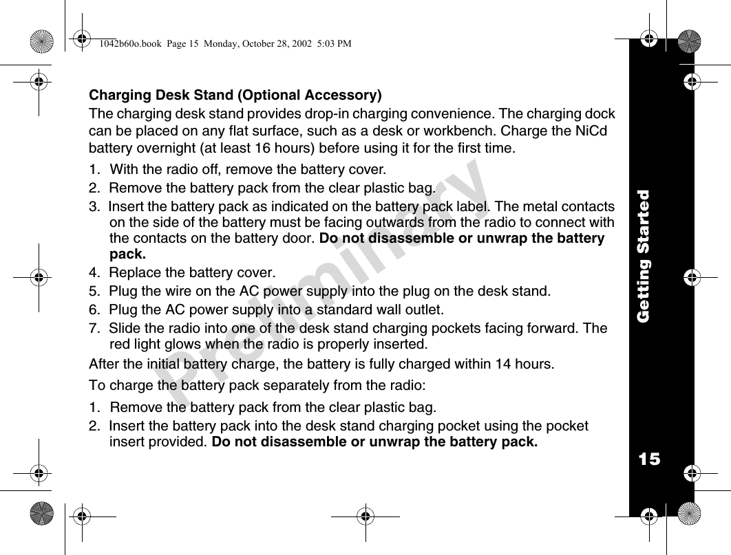 15Getting StartedPreliminaryCharging Desk Stand (Optional Accessory)The charging desk stand provides drop-in charging convenience. The charging dock can be placed on any flat surface, such as a desk or workbench. Charge the NiCd battery overnight (at least 16 hours) before using it for the first time.1. With the radio off, remove the battery cover.2.  Remove the battery pack from the clear plastic bag.3.  Insert the battery pack as indicated on the battery pack label. The metal contacts on the side of the battery must be facing outwards from the radio to connect with the contacts on the battery door. Do not disassemble or unwrap the battery pack.4.  Replace the battery cover.5.  Plug the wire on the AC power supply into the plug on the desk stand.6.  Plug the AC power supply into a standard wall outlet.7.  Slide the radio into one of the desk stand charging pockets facing forward. The red light glows when the radio is properly inserted.After the initial battery charge, the battery is fully charged within 14 hours.To charge the battery pack separately from the radio:1. Remove the battery pack from the clear plastic bag.2.  Insert the battery pack into the desk stand charging pocket using the pocket insert provided. Do not disassemble or unwrap the battery pack.1042b60o.book  Page 15  Monday, October 28, 2002  5:03 PM