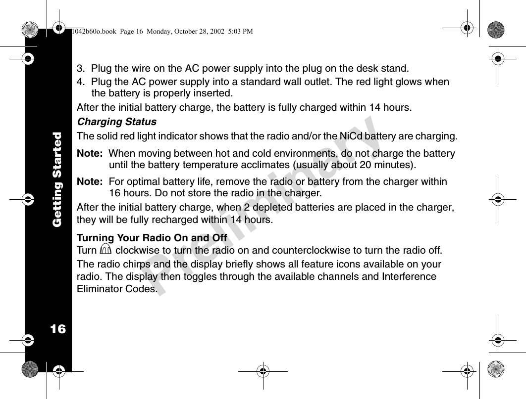 16PreliminaryGetting Started3.  Plug the wire on the AC power supply into the plug on the desk stand.4.  Plug the AC power supply into a standard wall outlet. The red light glows when the battery is properly inserted.After the initial battery charge, the battery is fully charged within 14 hours.Charging StatusThe solid red light indicator shows that the radio and/or the NiCd battery are charging.Note:  When moving between hot and cold environments, do not charge the battery until the battery temperature acclimates (usually about 20 minutes).Note:  For optimal battery life, remove the radio or battery from the charger within 16 hours. Do not store the radio in the charger.After the initial battery charge, when 2 depleted batteries are placed in the charger, they will be fully recharged within 14 hours. Turning Your Radio On and OffTu r n  P clockwise to turn the radio on and counterclockwise to turn the radio off. The radio chirps and the display briefly shows all feature icons available on your radio. The display then toggles through the available channels and Interference Eliminator Codes.1042b60o.book  Page 16  Monday, October 28, 2002  5:03 PM