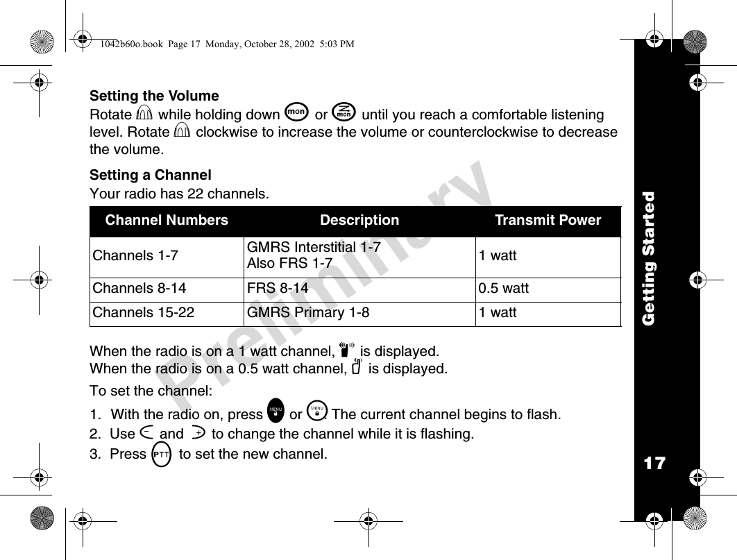 17Getting StartedPreliminarySetting the VolumeRotate P while holding down Q or J until you reach a comfortable listening level. Rotate P clockwise to increase the volume or counterclockwise to decrease the volume.Setting a ChannelYour radio has 22 channels.When the radio is on a 1 watt channel, z is displayed. When the radio is on a 0.5 watt channel, y is displayed.To set the channel:1. With the radio on, press \ or \. The current channel begins to flash.2.  Use [ and  ] to change the channel while it is flashing.3.  Press M to set the new channel.Channel Numbers Description Transmit PowerChannels 1-7 GMRS Interstitial 1-7 Also FRS 1-7 1 watt Channels 8-14 FRS 8-14 0.5 watt Channels 15-22 GMRS Primary 1-8 1 watt 1042b60o.book  Page 17  Monday, October 28, 2002  5:03 PM