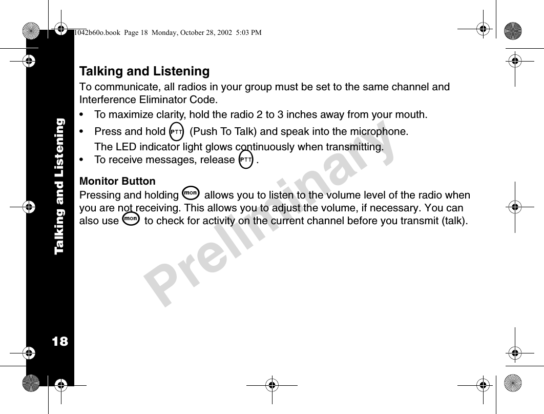 18PreliminaryTalking and ListeningTalking and ListeningTo communicate, all radios in your group must be set to the same channel and Interference Eliminator Code. • To maximize clarity, hold the radio 2 to 3 inches away from your mouth.• Press and hold M (Push To Talk) and speak into the microphone.The LED indicator light glows continuously when transmitting.• To receive messages, release M.Monitor ButtonPressing and holding Q allows you to listen to the volume level of the radio when you are not receiving. This allows you to adjust the volume, if necessary. You can also use Q to check for activity on the current channel before you transmit (talk).1042b60o.book  Page 18  Monday, October 28, 2002  5:03 PM