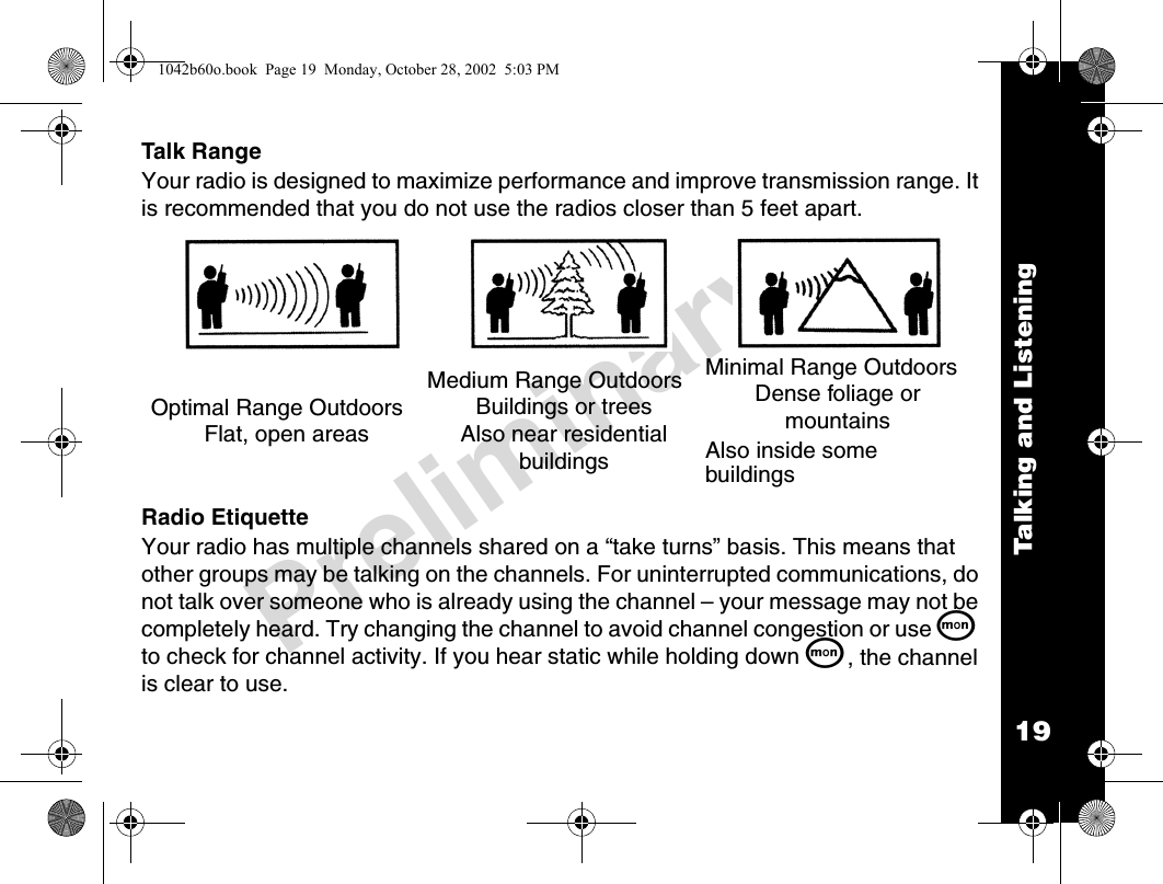 19Talking and ListeningPreliminaryTalk RangeYour radio is designed to maximize performance and improve transmission range. It is recommended that you do not use the radios closer than 5 feet apart.Radio EtiquetteYour radio has multiple channels shared on a “take turns” basis. This means that other groups may be talking on the channels. For uninterrupted communications, do not talk over someone who is already using the channel – your message may not be completely heard. Try changing the channel to avoid channel congestion or use Q to check for channel activity. If you hear static while holding down Q, the channel is clear to use.Optimal Range OutdoorsFlat, open areas Medium Range OutdoorsBuildings or treesAlso near residential buildingsMinimal Range OutdoorsDense foliage or mountainsAlso inside some buildings1042b60o.book  Page 19  Monday, October 28, 2002  5:03 PM