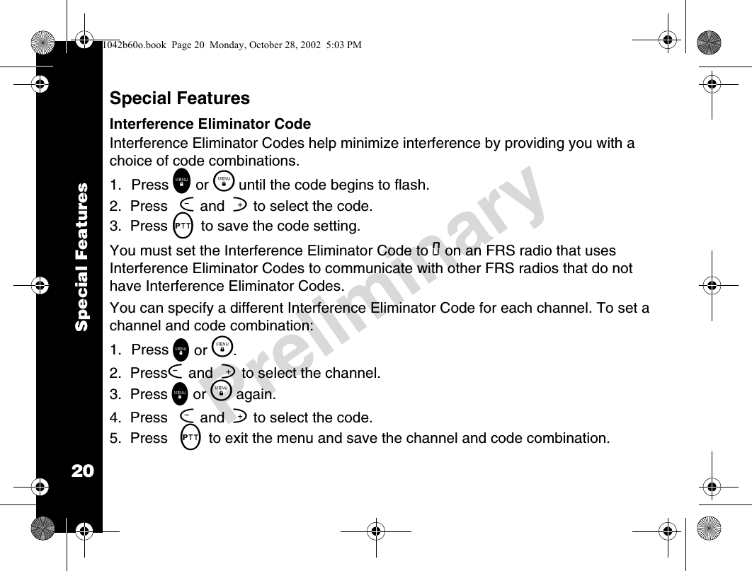 20PreliminarySpecial FeaturesSpecial FeaturesInterference Eliminator CodeInterference Eliminator Codes help minimize interference by providing you with a choice of code combinations.1. Press \ or \  until the code begins to flash. 2.  Press [ and  ] to select the code. 3.  Press M to save the code setting. You must set the Interference Eliminator Code to 0 on an FRS radio that uses Interference Eliminator Codes to communicate with other FRS radios that do not have Interference Eliminator Codes.You can specify a different Interference Eliminator Code for each channel. To set a channel and code combination:1. Press \ or \ .2.  Press[ and  ] to select the channel.3.  Press \ or \  again.4.  Press [ and  ] to select the code.5.  Press M to exit the menu and save the channel and code combination.1042b60o.book  Page 20  Monday, October 28, 2002  5:03 PM