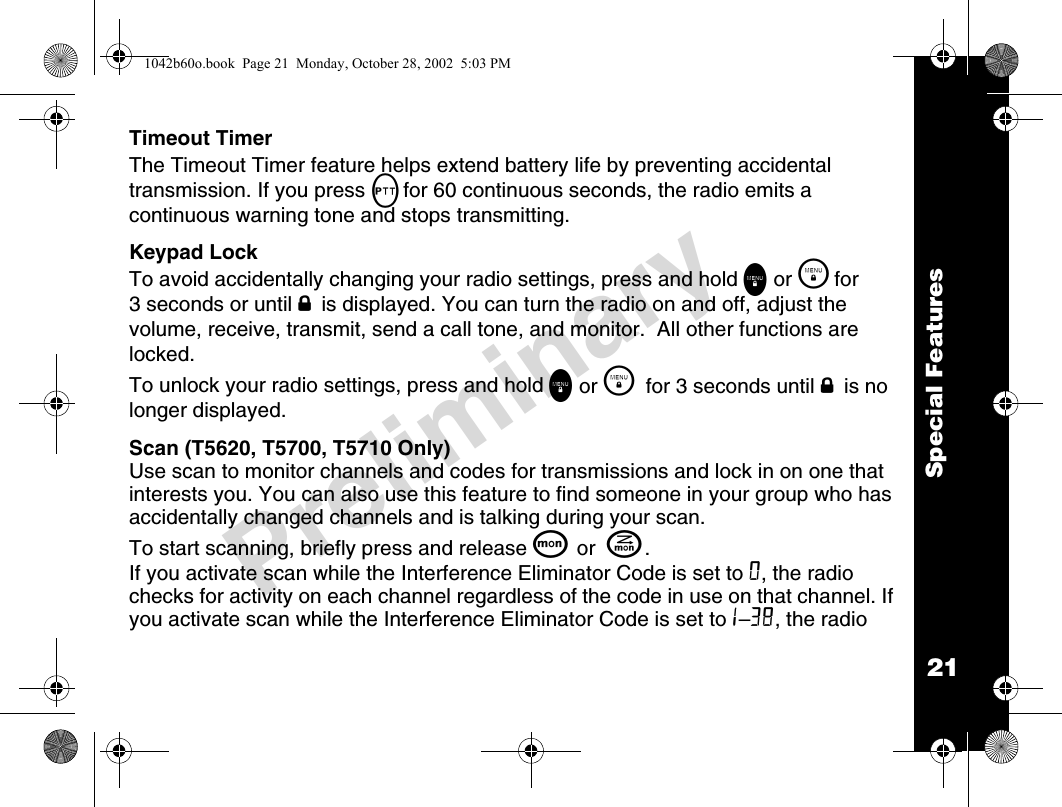 21Special FeaturesPreliminaryTimeout TimerThe Timeout Timer feature helps extend battery life by preventing accidental transmission. If you press Mfor 60 continuous seconds, the radio emits a continuous warning tone and stops transmitting.Keypad LockTo avoid accidentally changing your radio settings, press and hold \ or \  for 3 seconds or until f is displayed. You can turn the radio on and off, adjust the volume, receive, transmit, send a call tone, and monitor.  All other functions are locked.To unlock your radio settings, press and hold \ or \   for 3 seconds until f is no longer displayed.Scan (T5620, T5700, T5710 Only)Use scan to monitor channels and codes for transmissions and lock in on one that interests you. You can also use this feature to find someone in your group who has accidentally changed channels and is talking during your scan.To start scanning, briefly press and release Q or  J.If you activate scan while the Interference Eliminator Code is set to 0, the radio checks for activity on each channel regardless of the code in use on that channel. If you activate scan while the Interference Eliminator Code is set to1–38, the radio 1042b60o.book  Page 21  Monday, October 28, 2002  5:03 PM