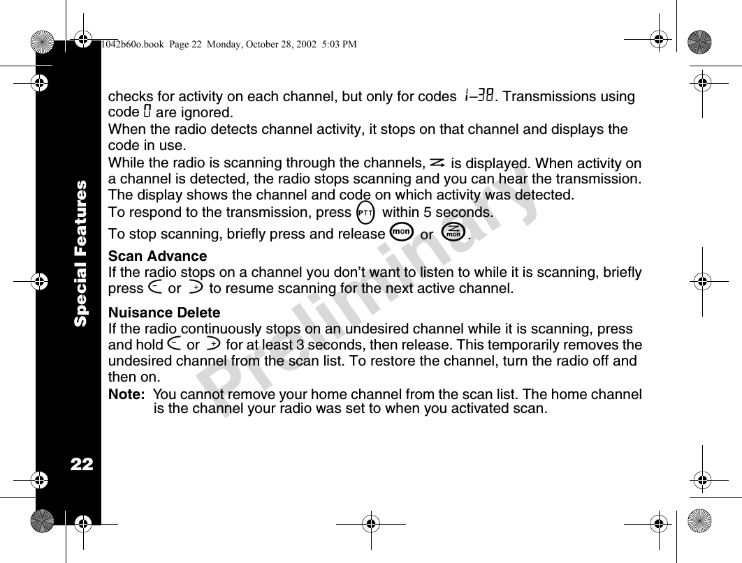 22PreliminarySpecial Featureschecks for activity on each channel, but only for codes 1–38. Transmissions using code 0 are ignored.When the radio detects channel activity, it stops on that channel and displays the code in use.While the radio is scanning through the channels, h is displayed. When activity on a channel is detected, the radio stops scanning and you can hear the transmission. The display shows the channel and code on which activity was detected.To respond to the transmission, press M within 5 seconds. To stop scanning, briefly press and release Q or  J.Scan AdvanceIf the radio stops on a channel you don’t want to listen to while it is scanning, briefly press [ or  ] to resume scanning for the next active channel.Nuisance DeleteIf the radio continuously stops on an undesired channel while it is scanning, press and hold [ or  ] for at least 3 seconds, then release. This temporarily removes the undesired channel from the scan list. To restore the channel, turn the radio off and then on.Note:  You cannot remove your home channel from the scan list. The home channel is the channel your radio was set to when you activated scan.1042b60o.book  Page 22  Monday, October 28, 2002  5:03 PM