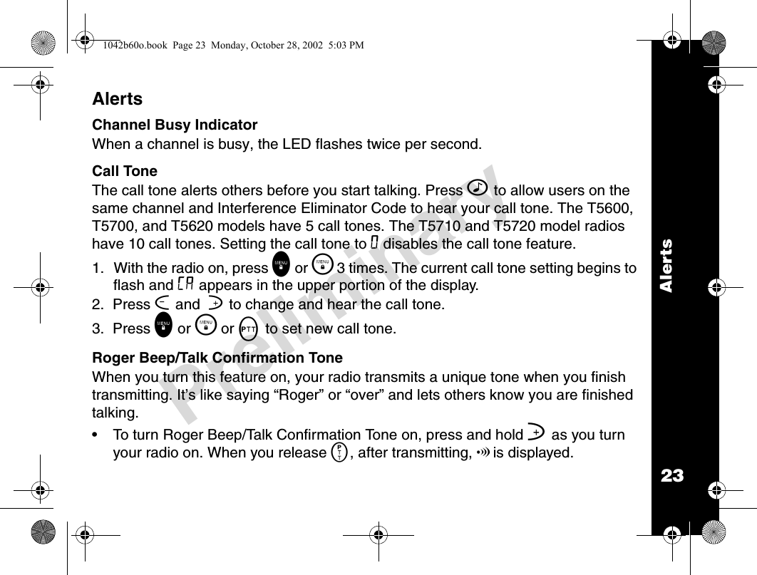 23AlertsPreliminaryAlertsChannel Busy IndicatorWhen a channel is busy, the LED flashes twice per second.Call Tone The call tone alerts others before you start talking. Press ^ to allow users on the same channel and Interference Eliminator Code to hear your call tone. The T5600, T5700, and T5620 models have 5 call tones. The T5710 and T5720 model radios have 10 call tones. Setting the call tone to 0 disables the call tone feature.1. With the radio on, press \ or \  3 times. The current call tone setting begins to flash and E appears in the upper portion of the display.2.  Press [ and  ] to change and hear the call tone.3.  Press \ or \  or M to set new call tone. Roger Beep/Talk Confirmation ToneWhen you turn this feature on, your radio transmits a unique tone when you finish transmitting. It’s like saying “Roger” or “over” and lets others know you are finished talking. • To turn Roger Beep/Talk Confirmation Tone on, press and hold ] as you turn your radio on. When you release M, after transmitting, !is displayed. 1042b60o.book  Page 23  Monday, October 28, 2002  5:03 PM