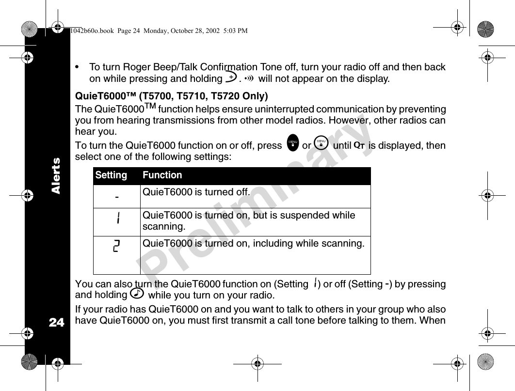 24PreliminaryAlerts• To turn Roger Beep/Talk Confirmation Tone off, turn your radio off and then back on while pressing and holding ]. ! will not appear on the display.QuieT6000™ (T5700, T5710, T5720 Only)The QuieT6000TM function helps ensure uninterrupted communication by preventing you from hearing transmissions from other model radios. However, other radios can hear you.To turn the QuieT6000 function on or off, press  \ or \   until F is displayed, then select one of the following settings:You can also turn the QuieT6000 function on (Setting 1) or off (Setting -) by pressing and holding ^ while you turn on your radio.If your radio has QuieT6000 on and you want to talk to others in your group who also have QuieT6000 on, you must first transmit a call tone before talking to them. When Setting Function-QuieT6000 is turned off.1QuieT6000 is turned on, but is suspended while scanning.2QuieT6000 is turned on, including while scanning.1042b60o.book  Page 24  Monday, October 28, 2002  5:03 PM