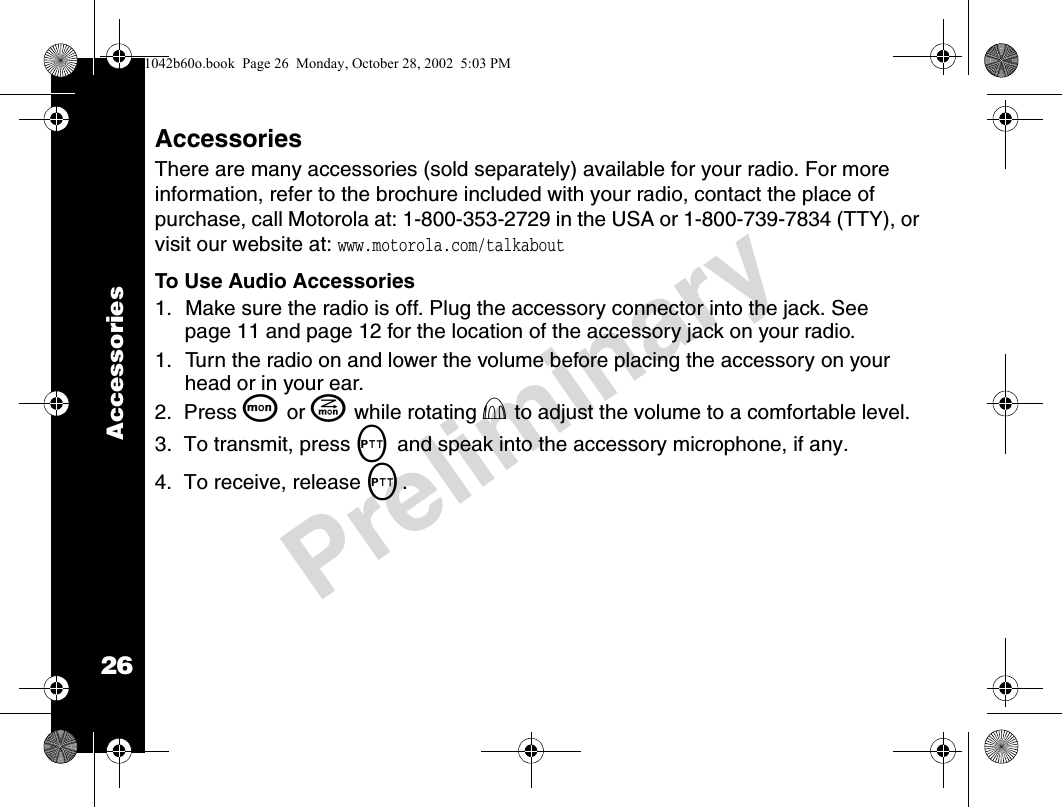 26PreliminaryAccessoriesAccessoriesThere are many accessories (sold separately) available for your radio. For more information, refer to the brochure included with your radio, contact the place of purchase, call Motorola at: 1-800-353-2729 in the USA or 1-800-739-7834 (TTY), or visit our website at: www.motorola.com/talkaboutTo Use Audio Accessories     1. Make sure the radio is off. Plug the accessory connector into the jack. See page 11 and page 12 for the location of the accessory jack on your radio.1. Turn the radio on and lower the volume before placing the accessory on your head or in your ear.2.  Press Q or J while rotating P to adjust the volume to a comfortable level.3.  To transmit, press M and speak into the accessory microphone, if any.4.  To receive, release M.1042b60o.book  Page 26  Monday, October 28, 2002  5:03 PM