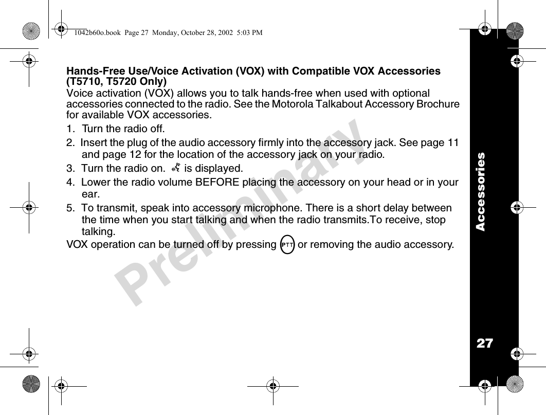 27AccessoriesPreliminaryHands-Free Use/Voice Activation (VOX) with Compatible VOX Accessories (T5710, T5720 Only)Voice activation (VOX) allows you to talk hands-free when used with optional accessories connected to the radio. See the Motorola Talkabout Accessory Brochure for available VOX accessories.1. Turn the radio off.2.  Insert the plug of the audio accessory firmly into the accessory jack. See page 11 and page 12 for the location of the accessory jack on your radio.3.  Turn the radio on.  g is displayed. 4.  Lower the radio volume BEFORE placing the accessory on your head or in your ear.5.  To transmit, speak into accessory microphone. There is a short delay between the time when you start talking and when the radio transmits.To receive, stop talking.VOX operation can be turned off by pressing Mor removing the audio accessory.1042b60o.book  Page 27  Monday, October 28, 2002  5:03 PM