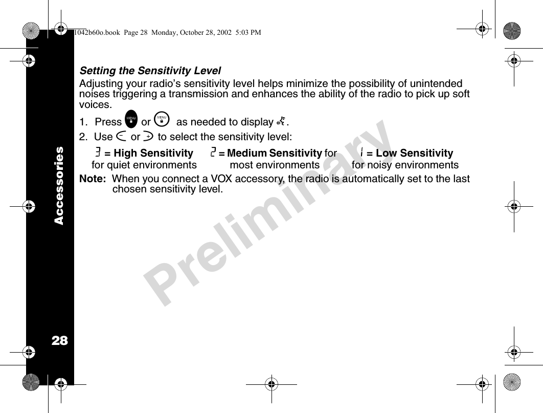 28PreliminaryAccessoriesSetting the Sensitivity LevelAdjusting your radio’s sensitivity level helps minimize the possibility of unintended noises triggering a transmission and enhances the ability of the radio to pick up soft voices.1. Press \ or \  as needed to display g. 2.  Use [ or ] to select the sensitivity level:Note:  When you connect a VOX accessory, the radio is automatically set to the last chosen sensitivity level.3 = High Sensitivity for quiet environments2 = Medium Sensitivity for most environments1 = Low Sensitivity for noisy environments1042b60o.book  Page 28  Monday, October 28, 2002  5:03 PM