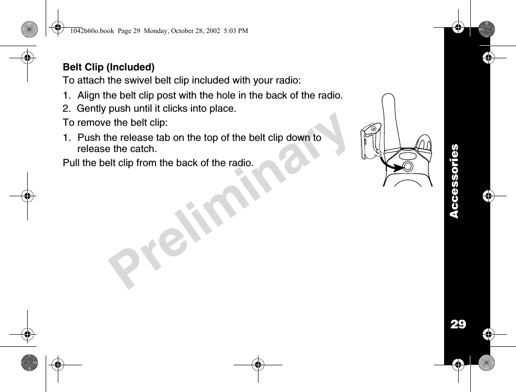 29AccessoriesPreliminaryBelt Clip (Included)To attach the swivel belt clip included with your radio:1. Align the belt clip post with the hole in the back of the radio.2.  Gently push until it clicks into place.To remove the belt clip:1. Push the release tab on the top of the belt clip down to release the catch.Pull the belt clip from the back of the radio.1042b60o.book  Page 29  Monday, October 28, 2002  5:03 PM