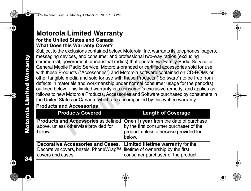 Motorola Limited Warranty34PreliminaryMotorola Limited Warrantyfor the United States and CanadaWhat Does this Warranty Cover?Subject to the exclusions contained below, Motorola, Inc. warrants its telephones, pagers, messaging devices, and consumer and professional two-way radios (excluding commercial, government or industrial radios) that operate via Family Radio Service or General Mobile Radio Service, Motorola-branded or certified accessories sold for use with these Products (“Accessories”) and Motorola software contained on CD-ROMs or other tangible media and sold for use with these Products (“Software”) to be free from defects in materials and workmanship under normal consumer usage for the period(s) outlined below. This limited warranty is a consumer&apos;s exclusive remedy, and applies as follows to new Motorola Products, Accessories and Software purchased by consumers in the United States or Canada, which are accompanied by this written warranty.Products and AccessoriesProducts Covered Length of CoverageProducts and Accessories as defined above, unless otherwise provided for below.One (1) year from the date of purchase by the first consumer purchaser of the product unless otherwise provided for below.Decorative Accessories and Cases. Decorative covers, bezels, PhoneWrap™ covers and cases.Limited lifetime warranty for the lifetime of ownership by the first consumer purchaser of the product.1042b60o.book  Page 34  Monday, October 28, 2002  5:03 PM