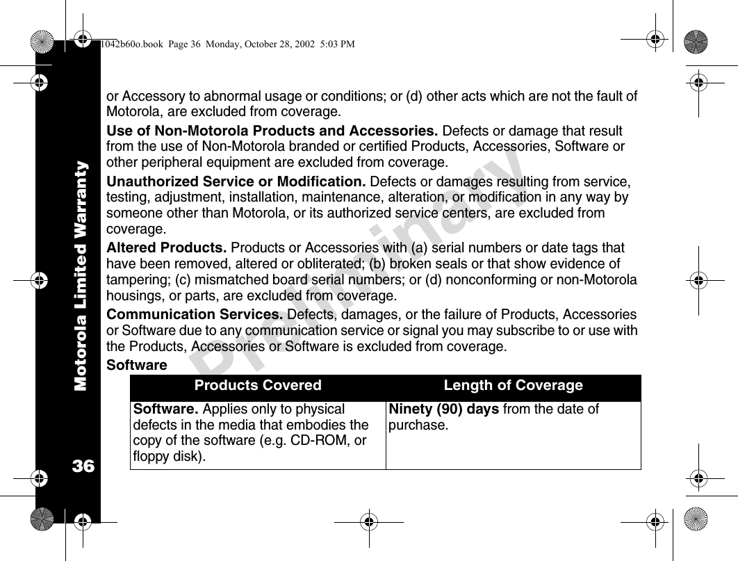 Motorola Limited Warranty36Preliminaryor Accessory to abnormal usage or conditions; or (d) other acts which are not the fault of Motorola, are excluded from coverage.Use of Non-Motorola Products and Accessories. Defects or damage that result from the use of Non-Motorola branded or certified Products, Accessories, Software or other peripheral equipment are excluded from coverage.Unauthorized Service or Modification. Defects or damages resulting from service, testing, adjustment, installation, maintenance, alteration, or modification in any way by someone other than Motorola, or its authorized service centers, are excluded from coverage.Altered Products. Products or Accessories with (a) serial numbers or date tags that have been removed, altered or obliterated; (b) broken seals or that show evidence of tampering; (c) mismatched board serial numbers; or (d) nonconforming or non-Motorola housings, or parts, are excluded from coverage.Communication Services. Defects, damages, or the failure of Products, Accessories or Software due to any communication service or signal you may subscribe to or use with the Products, Accessories or Software is excluded from coverage.SoftwareProducts Covered Length of CoverageSoftware. Applies only to physical defects in the media that embodies the copy of the software (e.g. CD-ROM, or floppy disk).Ninety (90) days from the date of purchase.1042b60o.book  Page 36  Monday, October 28, 2002  5:03 PM