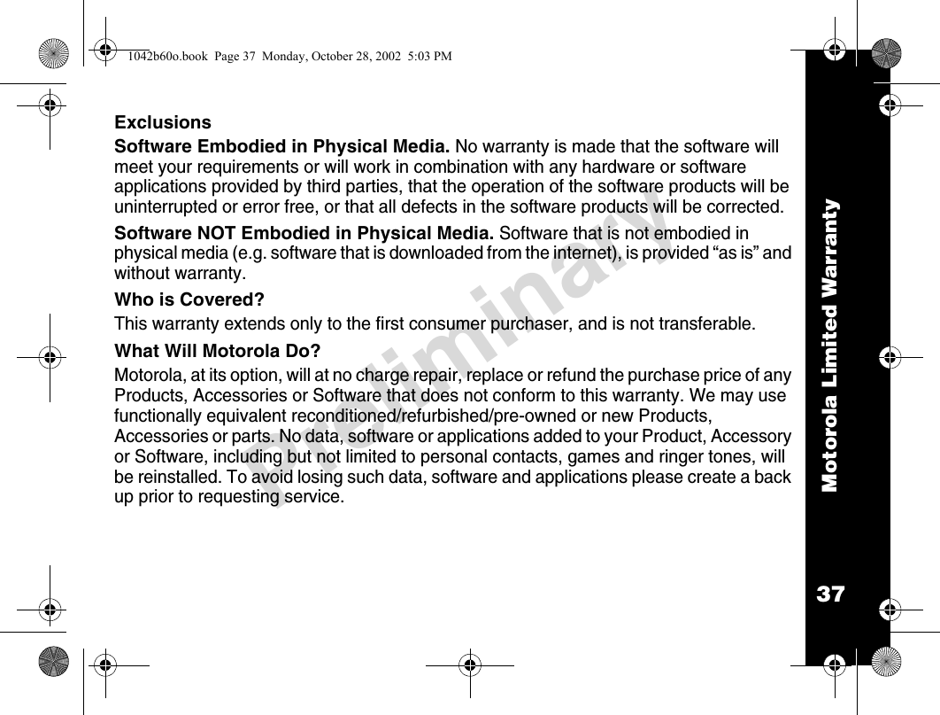 Motorola Limited Warranty37PreliminaryExclusionsSoftware Embodied in Physical Media. No warranty is made that the software will meet your requirements or will work in combination with any hardware or software applications provided by third parties, that the operation of the software products will be uninterrupted or error free, or that all defects in the software products will be corrected.Software NOT Embodied in Physical Media. Software that is not embodied in physical media (e.g. software that is downloaded from the internet), is provided “as is” and without warranty.Who is Covered?This warranty extends only to the first consumer purchaser, and is not transferable.What Will Motorola Do?Motorola, at its option, will at no charge repair, replace or refund the purchase price of any Products, Accessories or Software that does not conform to this warranty. We may use functionally equivalent reconditioned/refurbished/pre-owned or new Products, Accessories or parts. No data, software or applications added to your Product, Accessory or Software, including but not limited to personal contacts, games and ringer tones, will be reinstalled. To avoid losing such data, software and applications please create a back up prior to requesting service.1042b60o.book  Page 37  Monday, October 28, 2002  5:03 PM