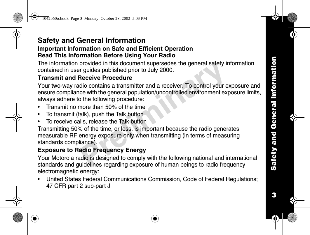 Safety and General Information3PreliminarySafety and General InformationImportant Information on Safe and Efficient OperationRead This Information Before Using Your RadioThe information provided in this document supersedes the general safety information contained in user guides published prior to July 2000.Transmit and Receive ProcedureYour two-way radio contains a transmitter and a receiver. To control your exposure and ensure compliance with the general population/uncontrolled environment exposure limits, always adhere to the following procedure: • Transmit no more than 50% of the time • To transmit (talk), push the Talk button• To receive calls, release the Talk buttonTransmitting 50% of the time, or less, is important because the radio generates measurable RF energy exposure only when transmitting (in terms of measuring standards compliance).Exposure to Radio Frequency EnergyYour Motorola radio is designed to comply with the following national and international standards and guidelines regarding exposure of human beings to radio frequency electromagnetic energy:• United States Federal Communications Commission, Code of Federal Regulations; 47 CFR part 2 sub-part J1042b60o.book  Page 3  Monday, October 28, 2002  5:03 PM