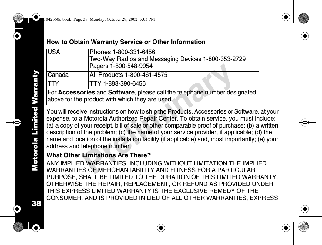 Motorola Limited Warranty38PreliminaryHow to Obtain Warranty Service or Other InformationYou will receive instructions on how to ship the Products, Accessories or Software, at your expense, to a Motorola Authorized Repair Center. To obtain service, you must include: (a) a copy of your receipt, bill of sale or other comparable proof of purchase; (b) a written description of the problem; (c) the name of your service provider, if applicable; (d) the name and location of the installation facility (if applicable) and, most importantly; (e) your address and telephone number.What Other Limitations Are There?ANY IMPLIED WARRANTIES, INCLUDING WITHOUT LIMITATION THE IMPLIED WARRANTIES OF MERCHANTABILITY AND FITNESS FOR A PARTICULAR PURPOSE, SHALL BE LIMITED TO THE DURATION OF THIS LIMITED WARRANTY, OTHERWISE THE REPAIR, REPLACEMENT, OR REFUND AS PROVIDED UNDER THIS EXPRESS LIMITED WARRANTY IS THE EXCLUSIVE REMEDY OF THE CONSUMER, AND IS PROVIDED IN LIEU OF ALL OTHER WARRANTIES, EXPRESS USAPhones 1-800-331-6456 Two-Way Radios and Messaging Devices 1-800-353-2729 Pagers 1-800-548-9954CanadaAll Products 1-800-461-4575 TTYTTY 1-888-390-6456 For Accessories and Software, please call the telephone number designated above for the product with which they are used.1042b60o.book  Page 38  Monday, October 28, 2002  5:03 PM