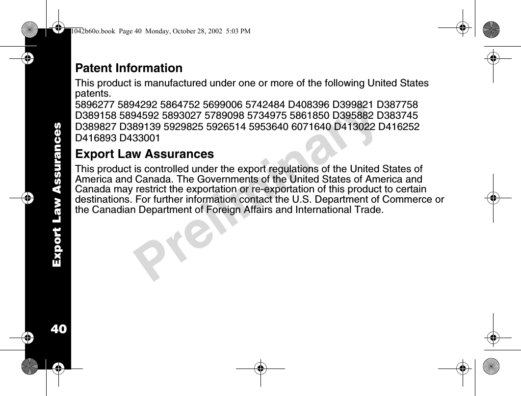 Export Law Assurances40PreliminaryPatent InformationThis product is manufactured under one or more of the following United States patents. 5896277 5894292 5864752 5699006 5742484 D408396 D399821 D387758D389158 5894592 5893027 5789098 5734975 5861850 D395882 D383745D389827 D389139 5929825 5926514 5953640 6071640 D413022 D416252D416893 D433001 Export Law Assurances This product is controlled under the export regulations of the United States of America and Canada. The Governments of the United States of America and Canada may restrict the exportation or re-exportation of this product to certain destinations. For further information contact the U.S. Department of Commerce or the Canadian Department of Foreign Affairs and International Trade. 1042b60o.book  Page 40  Monday, October 28, 2002  5:03 PM