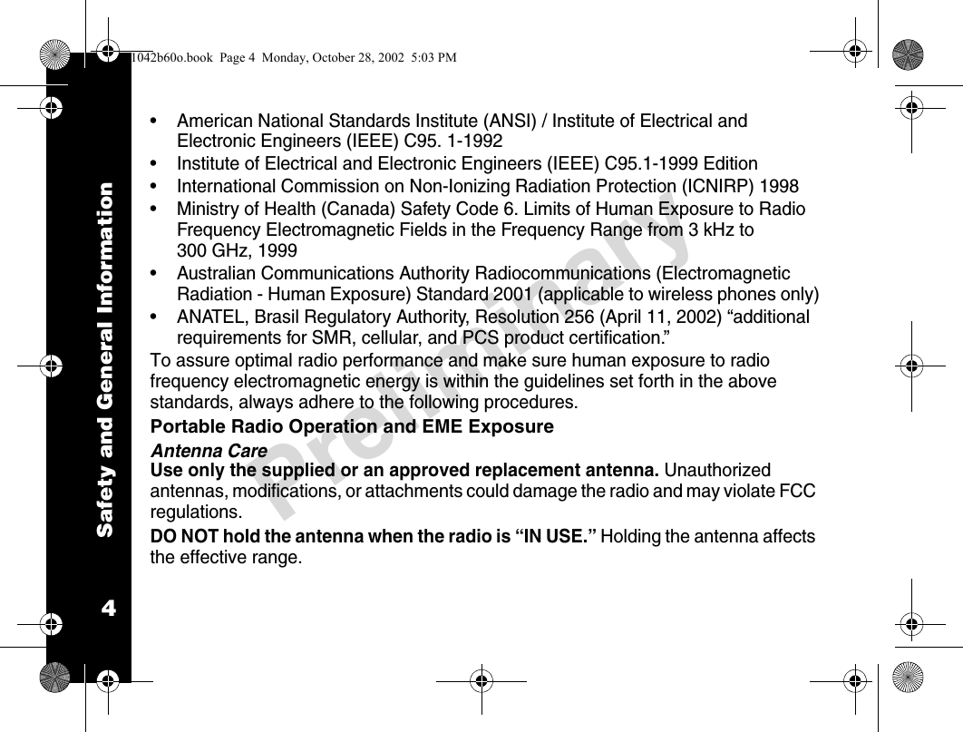 Safety and General Information4Preliminary• American National Standards Institute (ANSI) / Institute of Electrical and Electronic Engineers (IEEE) C95. 1-1992• Institute of Electrical and Electronic Engineers (IEEE) C95.1-1999 Edition• International Commission on Non-Ionizing Radiation Protection (ICNIRP) 1998• Ministry of Health (Canada) Safety Code 6. Limits of Human Exposure to Radio Frequency Electromagnetic Fields in the Frequency Range from 3 kHz to 300 GHz, 1999• Australian Communications Authority Radiocommunications (Electromagnetic Radiation - Human Exposure) Standard 2001 (applicable to wireless phones only)• ANATEL, Brasil Regulatory Authority, Resolution 256 (April 11, 2002) “additional requirements for SMR, cellular, and PCS product certification.”To assure optimal radio performance and make sure human exposure to radio frequency electromagnetic energy is within the guidelines set forth in the above standards, always adhere to the following procedures.Portable Radio Operation and EME ExposureAntenna CareUse only the supplied or an approved replacement antenna. Unauthorized antennas, modifications, or attachments could damage the radio and may violate FCC regulations.DO NOT hold the antenna when the radio is “IN USE.” Holding the antenna affects the effective range.1042b60o.book  Page 4  Monday, October 28, 2002  5:03 PM