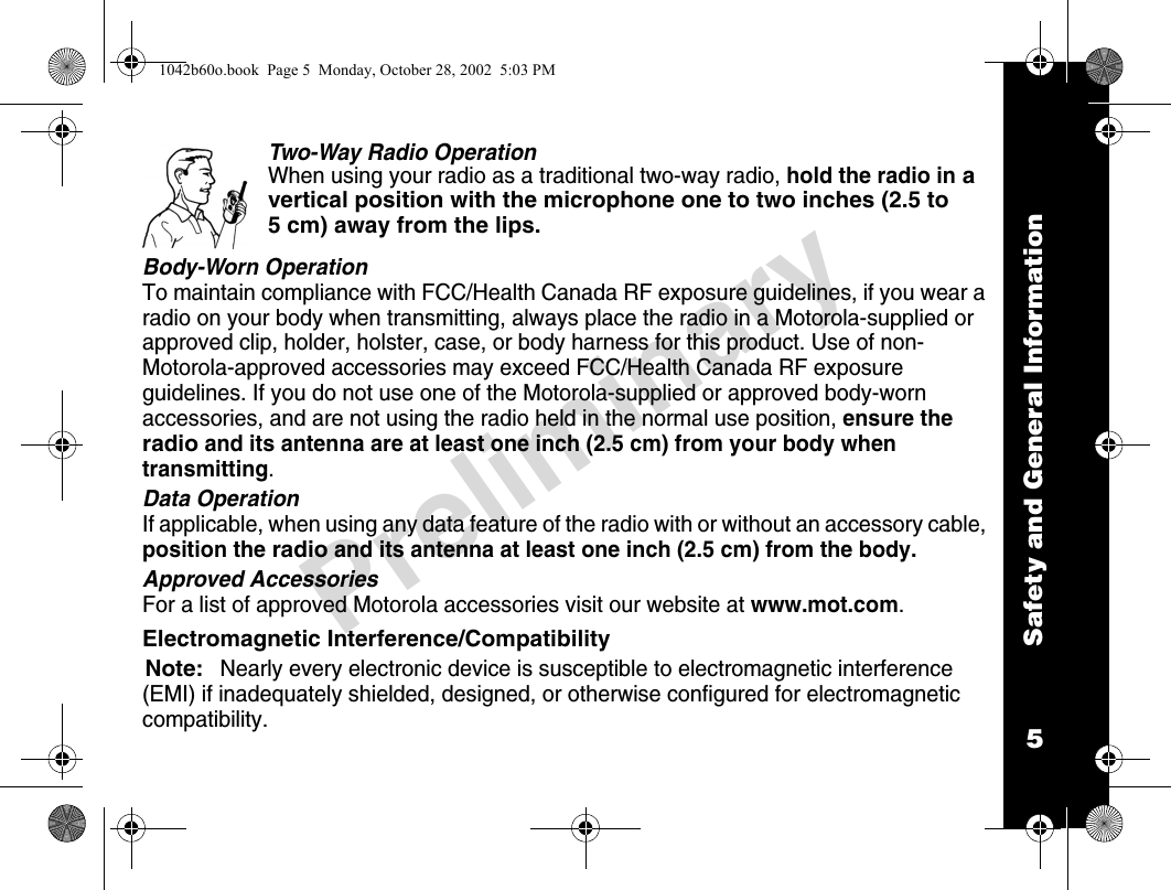 Safety and General Information5PreliminaryTwo-Way Radio OperationWhen using your radio as a traditional two-way radio, hold the radio in a vertical position with the microphone one to two inches (2.5 to 5 cm) away from the lips.Body-Worn OperationTo maintain compliance with FCC/Health Canada RF exposure guidelines, if you wear a radio on your body when transmitting, always place the radio in a Motorola-supplied or approved clip, holder, holster, case, or body harness for this product. Use of non-Motorola-approved accessories may exceed FCC/Health Canada RF exposure guidelines. If you do not use one of the Motorola-supplied or approved body-worn accessories, and are not using the radio held in the normal use position, ensure the radio and its antenna are at least one inch (2.5 cm) from your body when transmitting.Data OperationIf applicable, when using any data feature of the radio with or without an accessory cable, position the radio and its antenna at least one inch (2.5 cm) from the body.Approved AccessoriesFor a list of approved Motorola accessories visit our website at www.mot.com.Electromagnetic Interference/CompatibilityNote:Nearly every electronic device is susceptible to electromagnetic interference (EMI) if inadequately shielded, designed, or otherwise configured for electromagnetic compatibility.1042b60o.book  Page 5  Monday, October 28, 2002  5:03 PM
