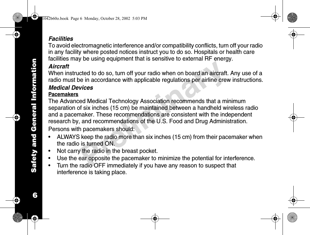 Safety and General Information6PreliminaryFacilitiesTo avoid electromagnetic interference and/or compatibility conflicts, turn off your radio in any facility where posted notices instruct you to do so. Hospitals or health care facilities may be using equipment that is sensitive to external RF energy.AircraftWhen instructed to do so, turn off your radio when on board an aircraft. Any use of a radio must be in accordance with applicable regulations per airline crew instructions.Medical DevicesPacemakersThe Advanced Medical Technology Association recommends that a minimum separation of six inches (15 cm) be maintained between a handheld wireless radio and a pacemaker. These recommendations are consistent with the independent research by, and recommendations of the U.S. Food and Drug Administration.Persons with pacemakers should:• ALWAYS keep the radio more than six inches (15 cm) from their pacemaker when the radio is turned ON.• Not carry the radio in the breast pocket.• Use the ear opposite the pacemaker to minimize the potential for interference.• Turn the radio OFF immediately if you have any reason to suspect that interference is taking place.1042b60o.book  Page 6  Monday, October 28, 2002  5:03 PM