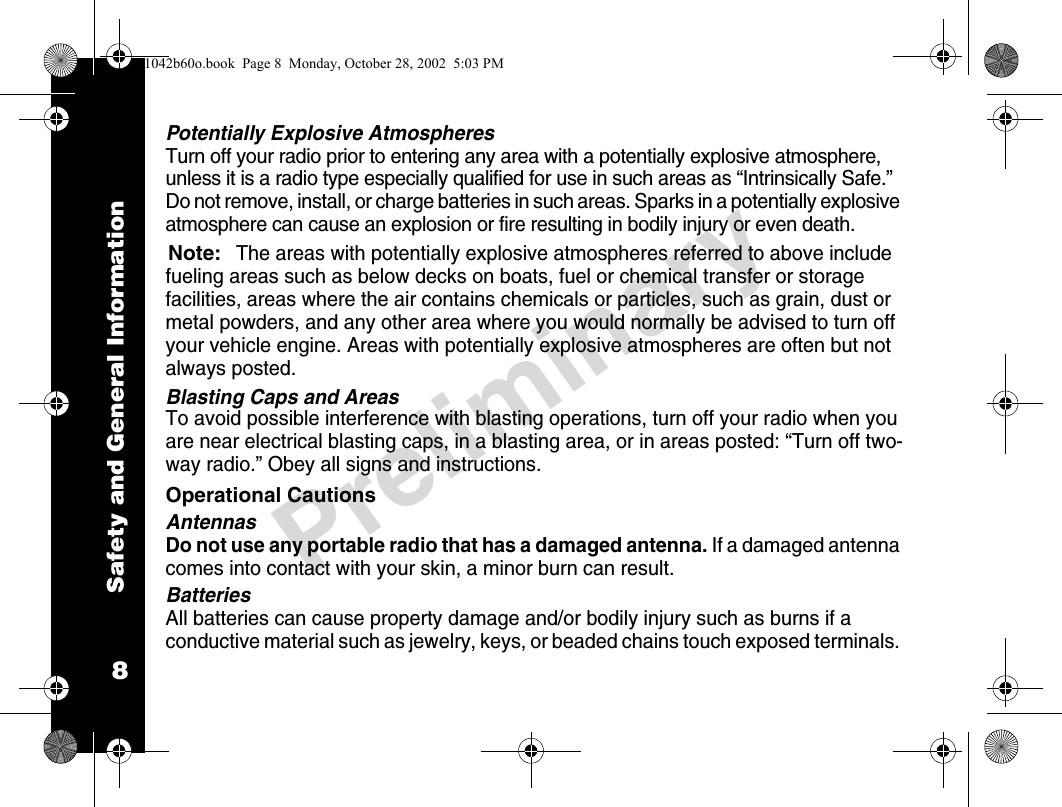 Safety and General Information8PreliminaryPotentially Explosive AtmospheresTurn off your radio prior to entering any area with a potentially explosive atmosphere, unless it is a radio type especially qualified for use in such areas as “Intrinsically Safe.” Do not remove, install, or charge batteries in such areas. Sparks in a potentially explosive atmosphere can cause an explosion or fire resulting in bodily injury or even death.Note:The areas with potentially explosive atmospheres referred to above include fueling areas such as below decks on boats, fuel or chemical transfer or storage facilities, areas where the air contains chemicals or particles, such as grain, dust or metal powders, and any other area where you would normally be advised to turn off your vehicle engine. Areas with potentially explosive atmospheres are often but not always posted.Blasting Caps and AreasTo avoid possible interference with blasting operations, turn off your radio when you are near electrical blasting caps, in a blasting area, or in areas posted: “Turn off two-way radio.” Obey all signs and instructions.Operational CautionsAntennasDo not use any portable radio that has a damaged antenna. If a damaged antenna comes into contact with your skin, a minor burn can result.BatteriesAll batteries can cause property damage and/or bodily injury such as burns if a conductive material such as jewelry, keys, or beaded chains touch exposed terminals. 1042b60o.book  Page 8  Monday, October 28, 2002  5:03 PM