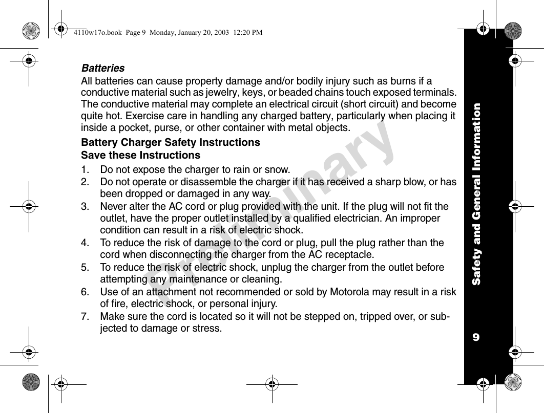 Safety and General Information9PreliminaryBatteriesAll batteries can cause property damage and/or bodily injury such as burns if a conductive material such as jewelry, keys, or beaded chains touch exposed terminals. The conductive material may complete an electrical circuit (short circuit) and become quite hot. Exercise care in handling any charged battery, particularly when placing it inside a pocket, purse, or other container with metal objects.Battery Charger Safety InstructionsSave these Instructions1. Do not expose the charger to rain or snow.2. Do not operate or disassemble the charger if it has received a sharp blow, or has been dropped or damaged in any way.3. Never alter the AC cord or plug provided with the unit. If the plug will not fit the outlet, have the proper outlet installed by a qualified electrician. An improper condition can result in a risk of electric shock.4. To reduce the risk of damage to the cord or plug, pull the plug rather than the cord when disconnecting the charger from the AC receptacle.5. To reduce the risk of electric shock, unplug the charger from the outlet before attempting any maintenance or cleaning.6. Use of an attachment not recommended or sold by Motorola may result in a risk of fire, electric shock, or personal injury.7. Make sure the cord is located so it will not be stepped on, tripped over, or sub-jected to damage or stress.4110w17o.book  Page 9  Monday, January 20, 2003  12:20 PM
