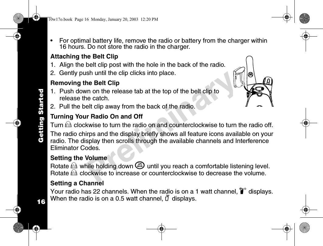 Getting Started16Preliminary• For optimal battery life, remove the radio or battery from the charger within 16 hours. Do not store the radio in the charger.Attaching the Belt Clip1. Align the belt clip post with the hole in the back of the radio.2.  Gently push until the clip clicks into place.Removing the Belt Clip1. Push down on the release tab at the top of the belt clip to release the catch.2.  Pull the belt clip away from the back of the radio.Turning Your Radio On and OffTurn P clockwise to turn the radio on and counterclockwise to turn the radio off. The radio chirps and the display briefly shows all feature icons available on your radio. The display then scrolls through the available channels and Interference Eliminator Codes.Setting the VolumeRotate P while holding down J until you reach a comfortable listening level. Rotate P clockwise to increase or counterclockwise to decrease the volume.Setting a ChannelYour radio has 22 channels. When the radio is on a 1 watt channel, z displays. When the radio is on a 0.5 watt channel, y displays.4110w17o.book  Page 16  Monday, January 20, 2003  12:20 PM
