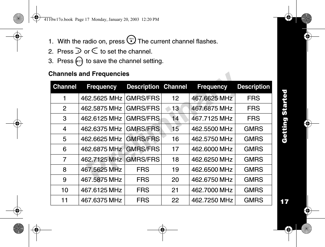 Getting Started17Preliminary1. With the radio on, press \. The current channel flashes.2.  Press ] or [ to set the channel.3.  Press M to save the channel setting.Channels and FrequenciesChannel Frequency Description Channel Frequency Description1 462.5625 MHz GMRS/FRS 12 467.6625 MHz FRS2 462.5875 MHz GMRS/FRS 13 467.6875 MHz FRS3 462.6125 MHz GMRS/FRS 14 467.7125 MHz FRS4 462.6375 MHz GMRS/FRS 15 462.5500 MHz GMRS5 462.6625 MHz GMRS/FRS 16 462.5750 MHz GMRS6 462.6875 MHz GMRS/FRS 17 462.6000 MHz GMRS7 462.7125 MHz GMRS/FRS 18 462.6250 MHz GMRS8 467.5625 MHz FRS 19 462.6500 MHz GMRS9 467.5875 MHz FRS 20 462.6750 MHz GMRS10 467.6125 MHz  FRS 21 462.7000 MHz GMRS11 467.6375 MHz  FRS 22 462.7250 MHz GMRS4110w17o.book  Page 17  Monday, January 20, 2003  12:20 PM