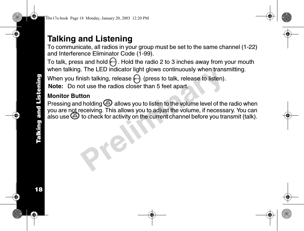 Talking and Listening18PreliminaryTalking and ListeningTo communicate, all radios in your group must be set to the same channel (1-22) and Interference Eliminator Code (1-99).To talk, press and hold M. Hold the radio 2 to 3 inches away from your mouth when talking. The LED indicator light glows continuously when transmitting.When you finish talking, release M (press to talk, release to listen).Note: Do not use the radios closer than 5 feet apart.Monitor ButtonPressing and holding J allows you to listen to the volume level of the radio when you are not receiving. This allows you to adjust the volume, if necessary. You can also use J to check for activity on the current channel before you transmit (talk). 4110w17o.book  Page 18  Monday, January 20, 2003  12:20 PM