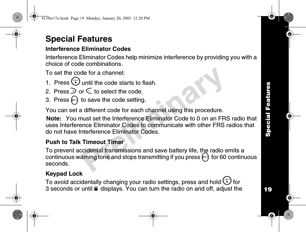 Special Features19PreliminarySpecial FeaturesInterference Eliminator CodesInterference Eliminator Codes help minimize interference by providing you with a choice of code combinations.To set the code for a channel:1. Press \  until the code starts to flash.2.  Press ] or [ to select the code.3.  Press M to save the code setting.You can set a different code for each channel using this procedure.Note: You must set the Interference Eliminator Code to 0 on an FRS radio that uses Interference Eliminator Codes to communicate with other FRS radios that do not have Interference Eliminator Codes.Push to Talk Timeout TimerTo prevent accidental transmissions and save battery life, the radio emits a continuous warning tone and stops transmitting if you press M for 60 continuous seconds.Keypad LockTo avoid accidentally changing your radio settings, press and hold \  for 3 seconds or until f displays. You can turn the radio on and off, adjust the 4110w17o.book  Page 19  Monday, January 20, 2003  12:20 PM