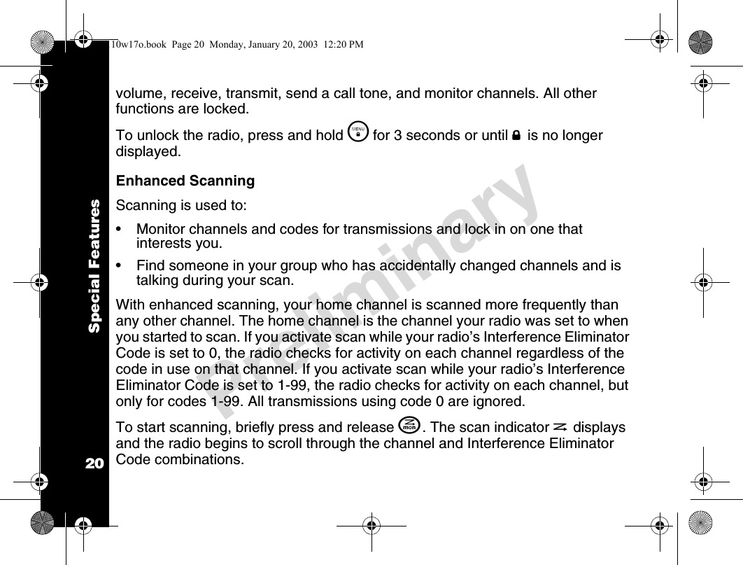 Special Features20Preliminaryvolume, receive, transmit, send a call tone, and monitor channels. All other functions are locked.To unlock the radio, press and hold \  for 3 seconds or until f is no longer displayed.Enhanced ScanningScanning is used to:• Monitor channels and codes for transmissions and lock in on one that interests you.• Find someone in your group who has accidentally changed channels and is talking during your scan.With enhanced scanning, your home channel is scanned more frequently than any other channel. The home channel is the channel your radio was set to when you started to scan. If you activate scan while your radio’s Interference Eliminator Code is set to 0, the radio checks for activity on each channel regardless of the code in use on that channel. If you activate scan while your radio’s Interference Eliminator Code is set to 1-99, the radio checks for activity on each channel, but only for codes 1-99. All transmissions using code 0 are ignored. To start scanning, briefly press and release J. The scan indicator h displays and the radio begins to scroll through the channel and Interference Eliminator Code combinations.4110w17o.book  Page 20  Monday, January 20, 2003  12:20 PM