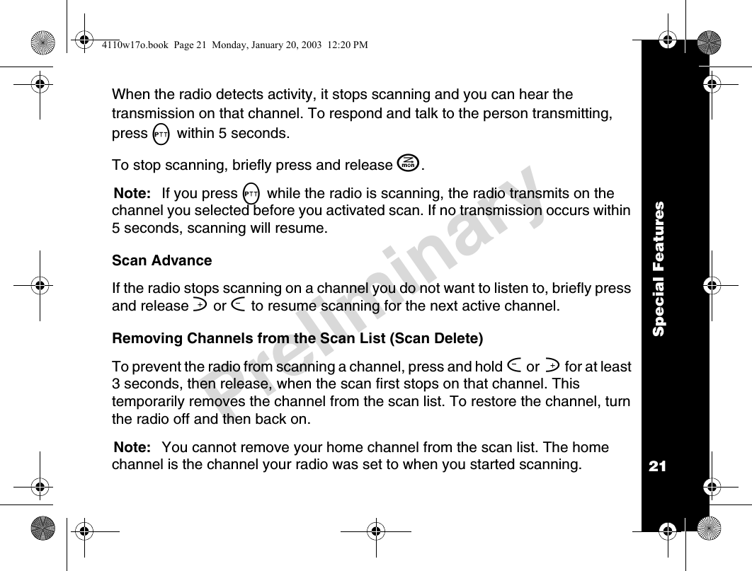 Special Features21PreliminaryWhen the radio detects activity, it stops scanning and you can hear the transmission on that channel. To respond and talk to the person transmitting, press M within 5 seconds.To stop scanning, briefly press and release J. Note: If you press M while the radio is scanning, the radio transmits on the channel you selected before you activated scan. If no transmission occurs within 5 seconds, scanning will resume.Scan AdvanceIf the radio stops scanning on a channel you do not want to listen to, briefly press and release ] or [ to resume scanning for the next active channel.Removing Channels from the Scan List (Scan Delete)To prevent the radio from scanning a channel, press and hold [ or  ] for at least 3 seconds, then release, when the scan first stops on that channel. This temporarily removes the channel from the scan list. To restore the channel, turn the radio off and then back on.Note: You cannot remove your home channel from the scan list. The home channel is the channel your radio was set to when you started scanning.4110w17o.book  Page 21  Monday, January 20, 2003  12:20 PM