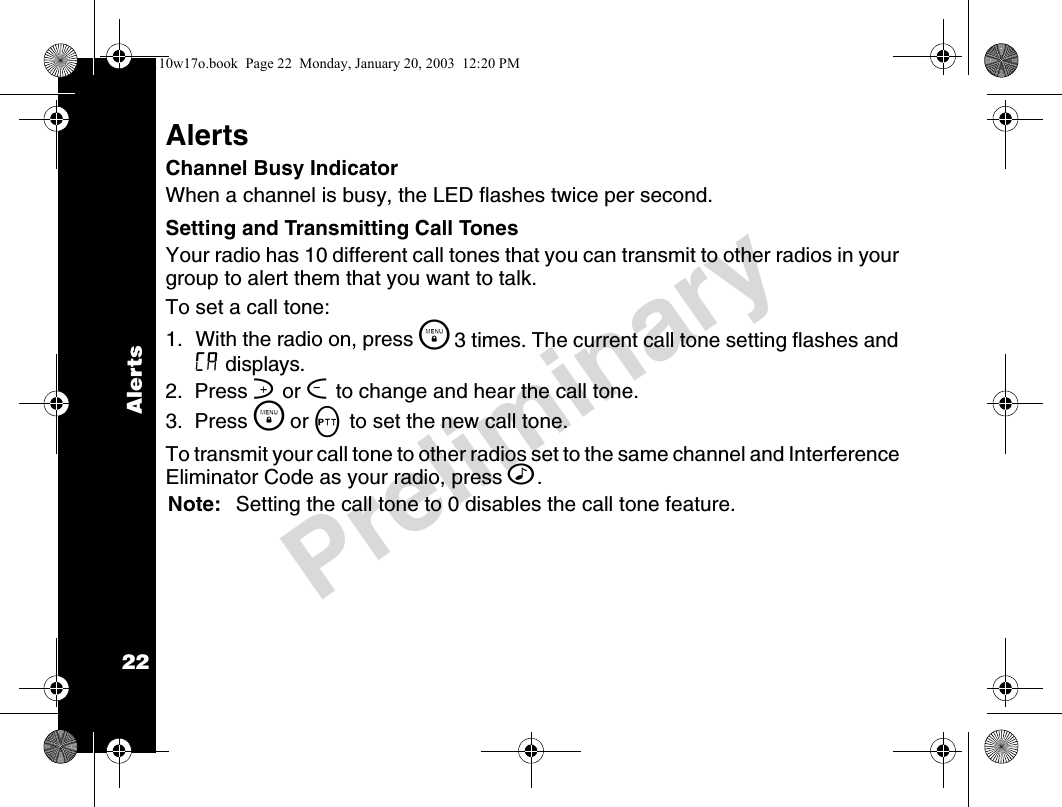 Alerts22PreliminaryAlertsChannel Busy IndicatorWhen a channel is busy, the LED flashes twice per second.Setting and Transmitting Call Tones Your radio has 10 different call tones that you can transmit to other radios in your group to alert them that you want to talk.To set a call tone:1. With the radio on, press \  3 times. The current call tone setting flashes and E displays.2.  Press ] or [ to change and hear the call tone.3.  Press \  or M to set the new call tone. To transmit your call tone to other radios set to the same channel and Interference Eliminator Code as your radio, press ^.Note: Setting the call tone to 0 disables the call tone feature.4110w17o.book  Page 22  Monday, January 20, 2003  12:20 PM